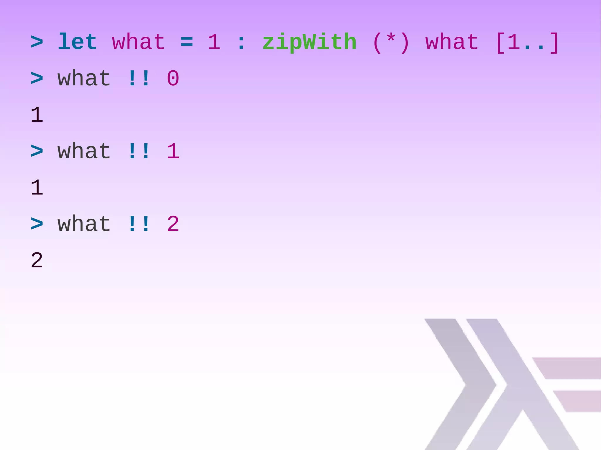 > let what = 1 : zipWith (*) what [1..]
> what !! 0
1
> what !! 1
1
> what !! 2
2
 