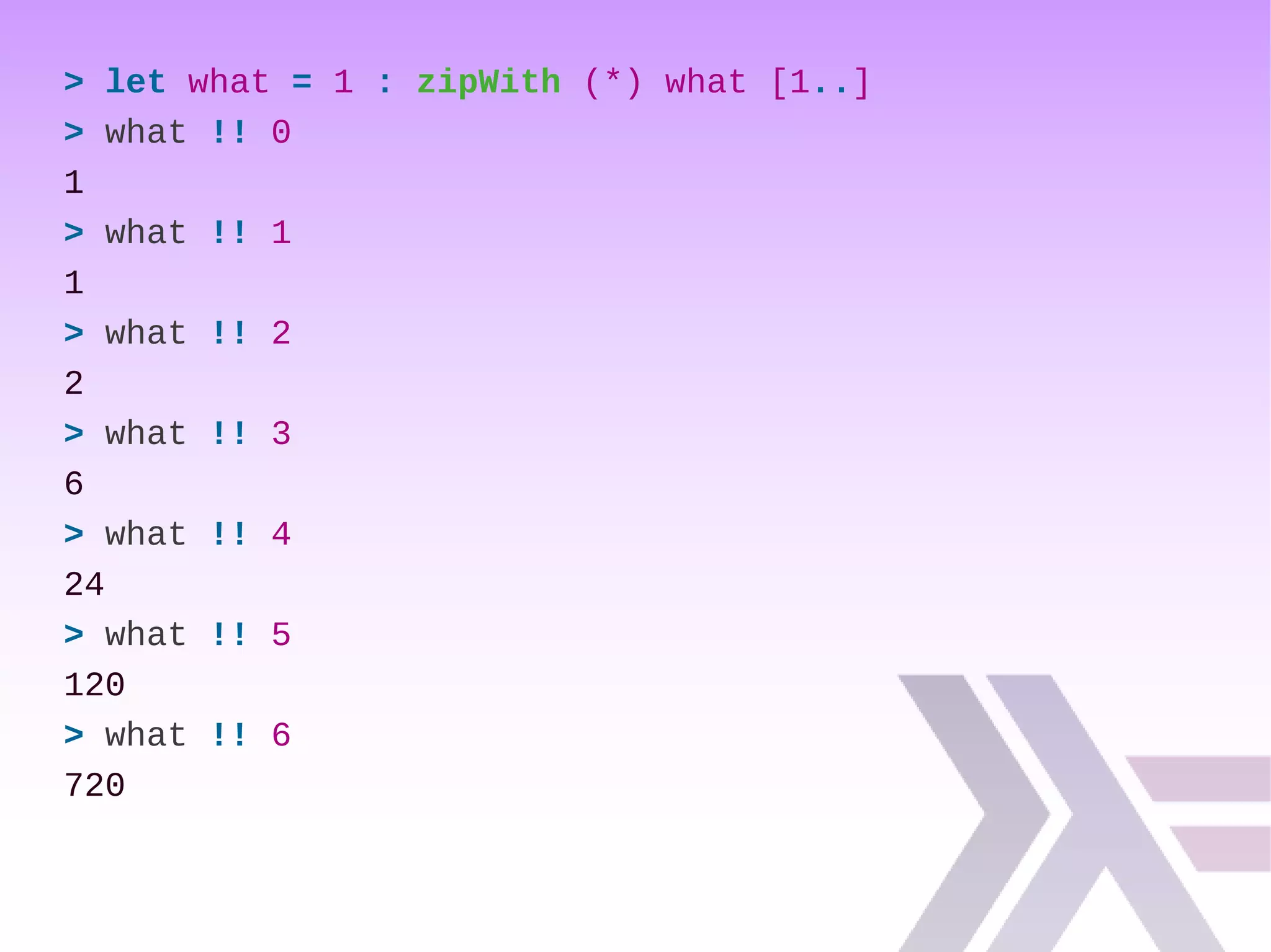 > let what = 1 : zipWith (*) what [1..]
> what !! 0
1
> what !! 1
1
> what !! 2
2
> what !! 3
6
> what !! 4
24
> what !! 5
120
> what !! 6
720
 