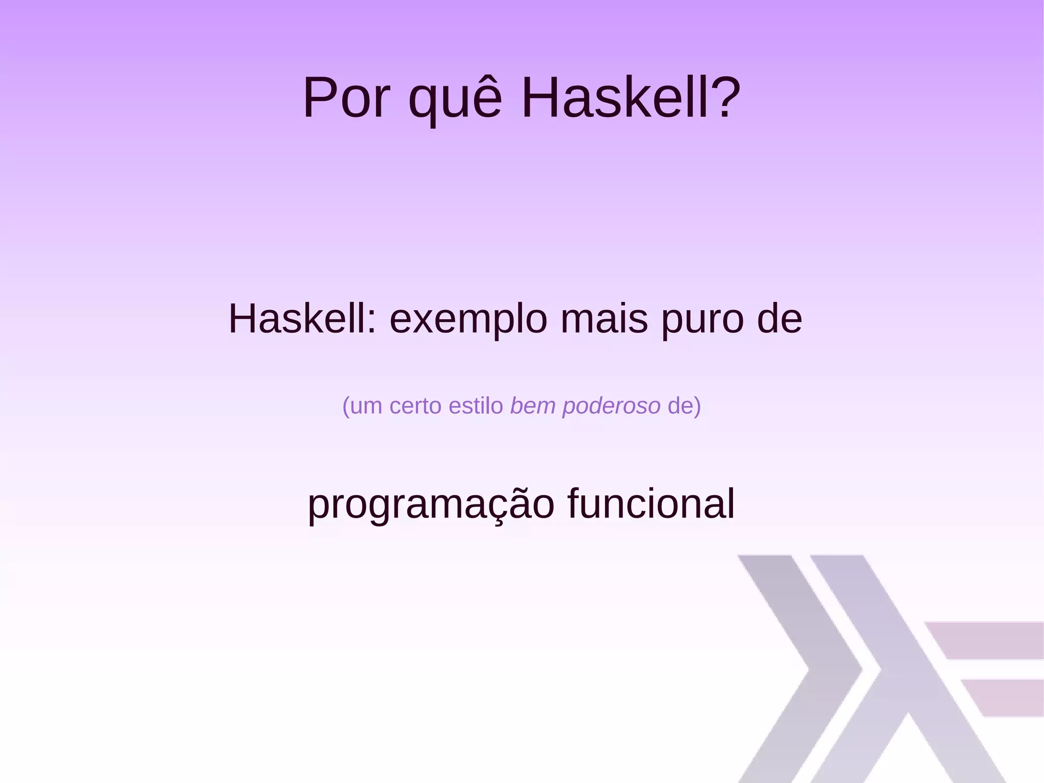 Por quê Haskell?
Haskell: exemplo mais puro de
(um certo estilo bem poderoso de)
programação funcional
 