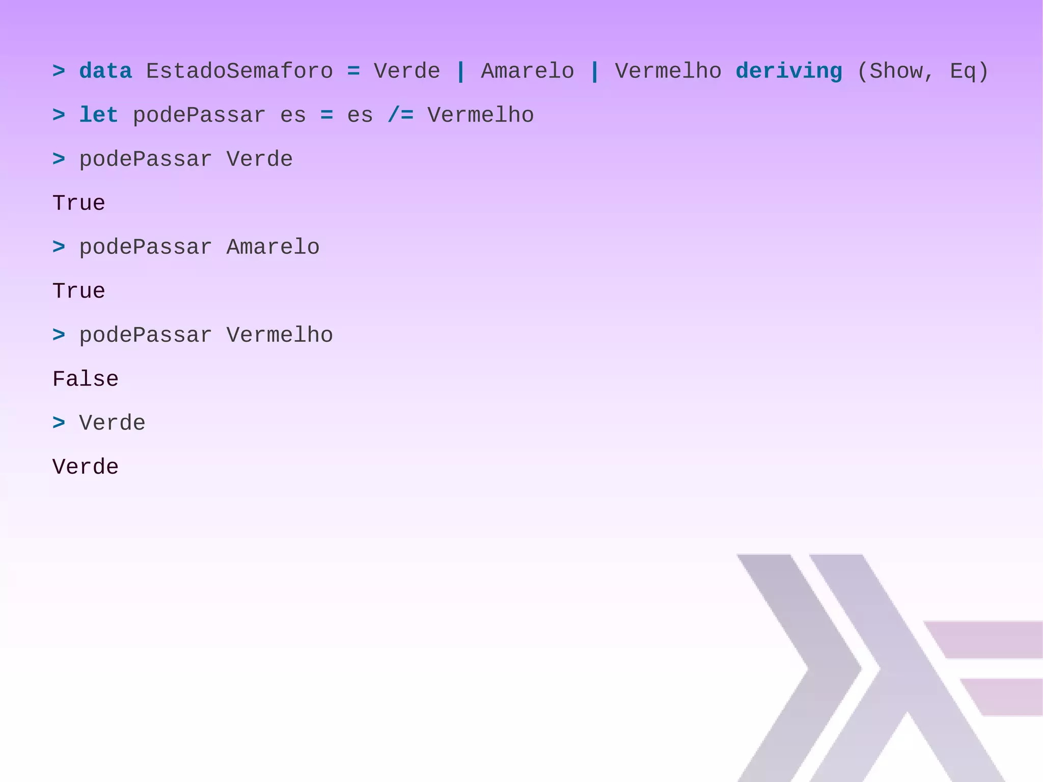> data EstadoSemaforo = Verde | Amarelo | Vermelho deriving (Show, Eq)
> let podePassar es = es /= Vermelho
> podePassar Verde
True
> podePassar Amarelo
True
> podePassar Vermelho
False
> Verde
Verde
 