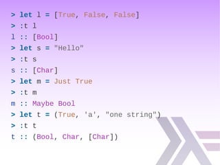 > let l = [True, False, False]
> :t l
l :: [Bool]
> let s = "Hello"
> :t s
s :: [Char]
> let m = Just True
> :t m
m :: Maybe Bool
> let t = (True, 'a', "one string")
> :t t
t :: (Bool, Char, [Char])
 