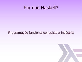 Por quê Haskell?
Programação funcional conquista a indústria
 