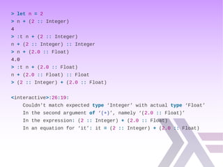 > let n = 2
> n + (2 :: Integer)
4
> :t n + (2 :: Integer)
n + (2 :: Integer) :: Integer
> n + (2.0 :: Float)
4.0
> :t n + (2.0 :: Float)
n + (2.0 :: Float) :: Float
> (2 :: Integer) + (2.0 :: Float)
<interactive>:26:19:
Couldn't match expected type ‘Integer’ with actual type ‘Float’
In the second argument of ‘(+)’, namely ‘(2.0 :: Float)’
In the expression: (2 :: Integer) + (2.0 :: Float)
In an equation for ‘it’: it = (2 :: Integer) + (2.0 :: Float)
 