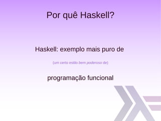 Por quê Haskell?
Haskell: exemplo mais puro de
(um certo estilo bem poderoso de)
programação funcional
 