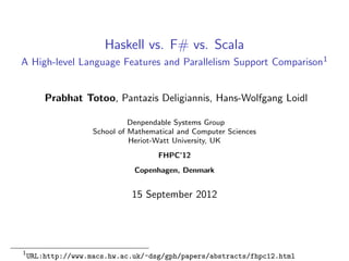 Haskell vs. F# vs. Scala
A High-level Language Features and Parallelism Support Comparison1


        Prabhat Totoo, Pantazis Deligiannis, Hans-Wolfgang Loidl

                              Denpendable Systems Group
                    School of Mathematical and Computer Sciences
                              Heriot-Watt University, UK
                                     FHPC’12
                               Copenhagen, Denmark


                              15 September 2012




1
    URL:http://www.macs.hw.ac.uk/~dsg/gph/papers/abstracts/fhpc12.html
 