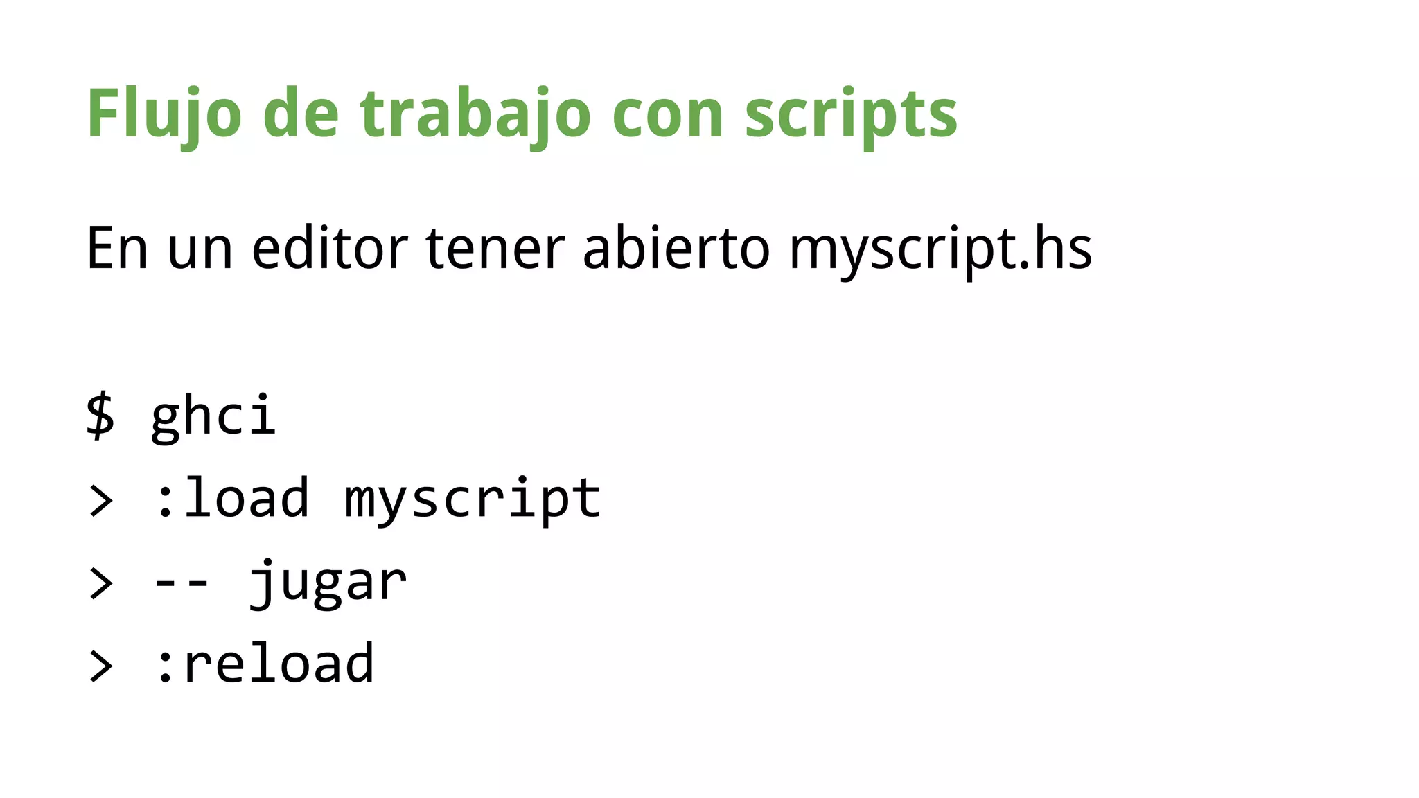 Flujo de trabajo con scripts 
En un editor tener abierto myscript.hs 
$ ghci 
> :load myscript 
> -- jugar 
> :reload 
 