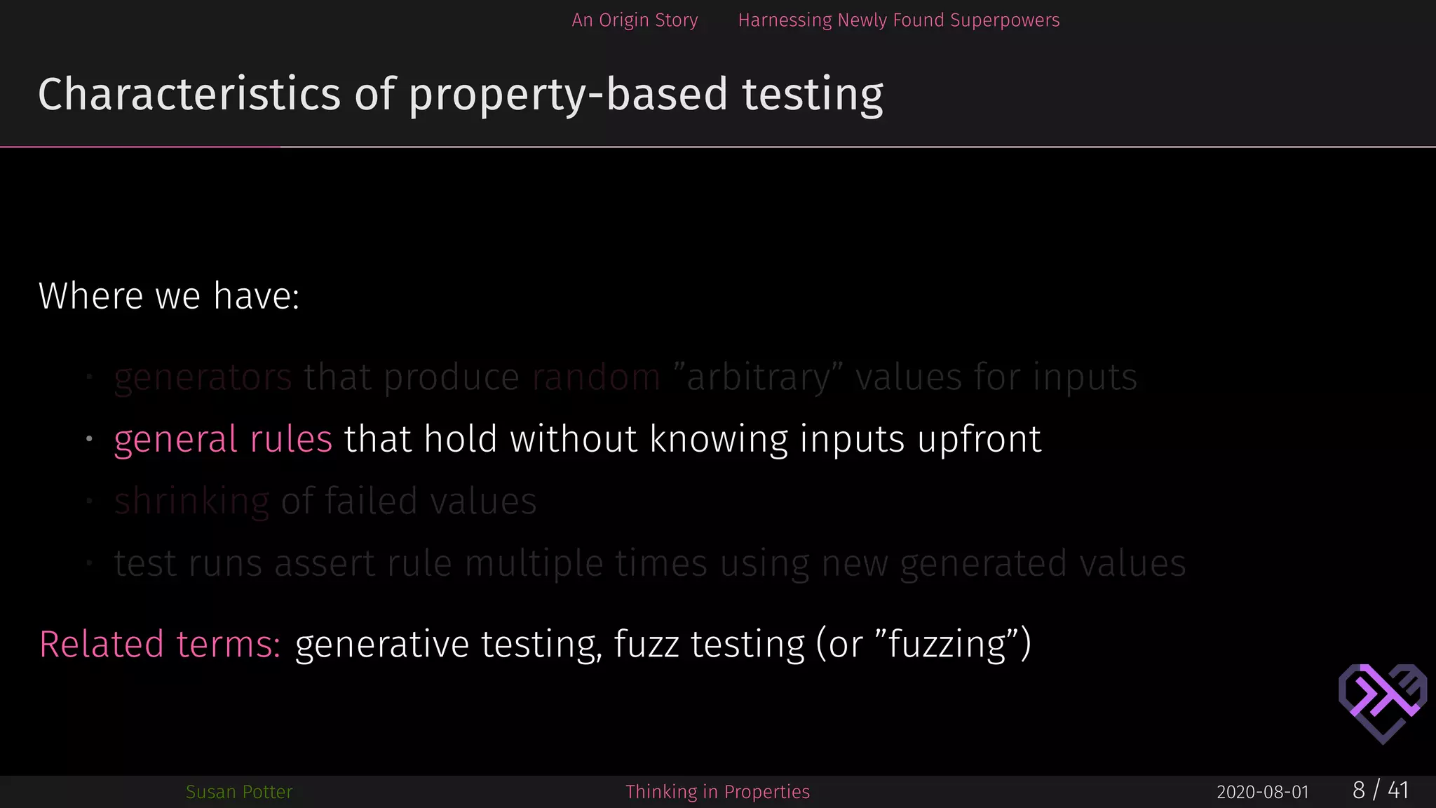 An Origin Story Harnessing Newly Found Superpowers
Characteristics of property-based testing
Where we have:
• generators that produce random ”arbitrary” values for inputs
• general rules that hold without knowing inputs upfront
• shrinking of failed values
• test runs assert rule multiple times using new generated values
Related terms: generative testing, fuzz testing (or ”fuzzing”)
Susan Potter Thinking in Properties 2020-08-01 8 / 41
 