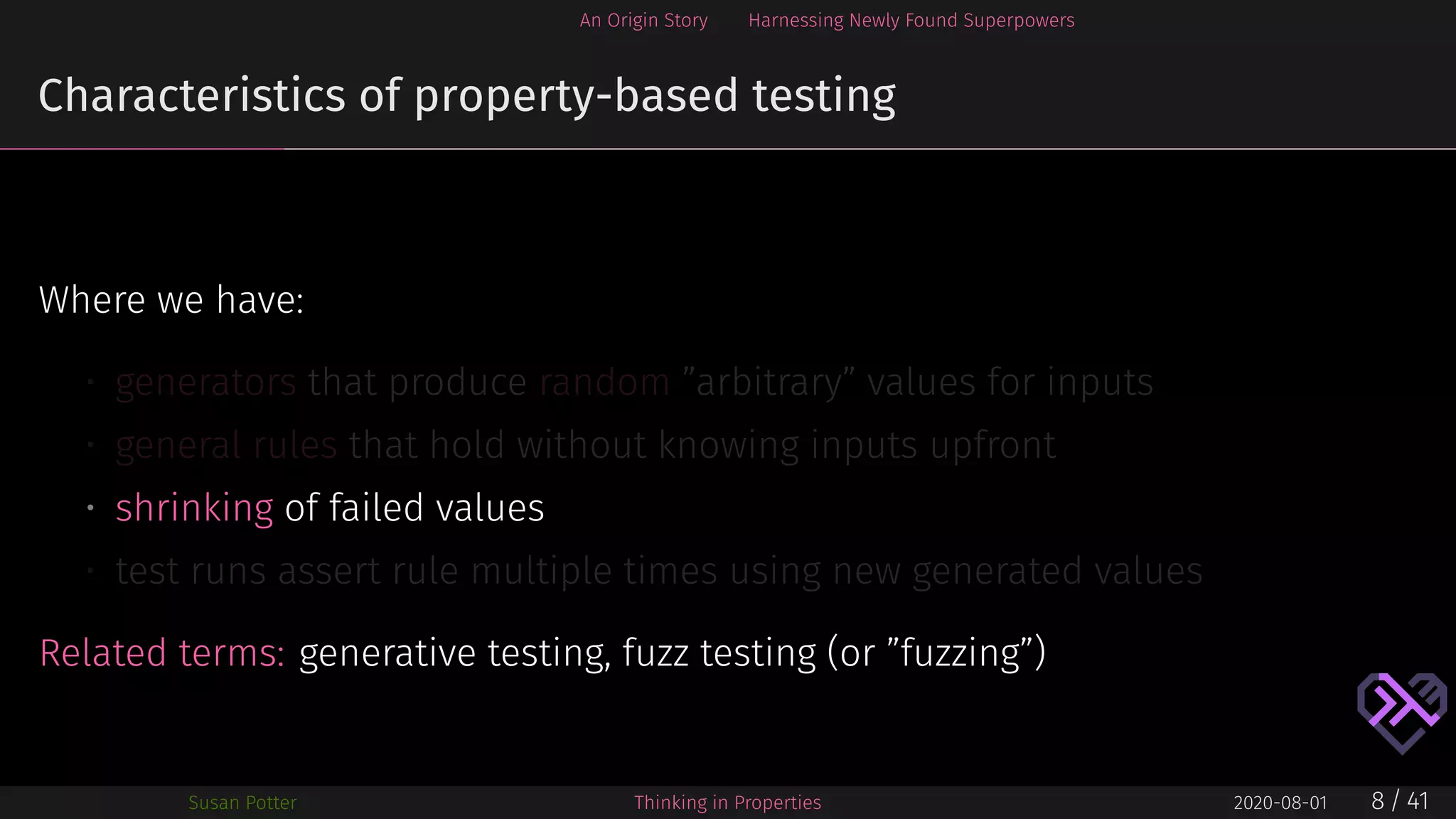 An Origin Story Harnessing Newly Found Superpowers
Characteristics of property-based testing
Where we have:
• generators that produce random ”arbitrary” values for inputs
• general rules that hold without knowing inputs upfront
• shrinking of failed values
• test runs assert rule multiple times using new generated values
Related terms: generative testing, fuzz testing (or ”fuzzing”)
Susan Potter Thinking in Properties 2020-08-01 8 / 41
 