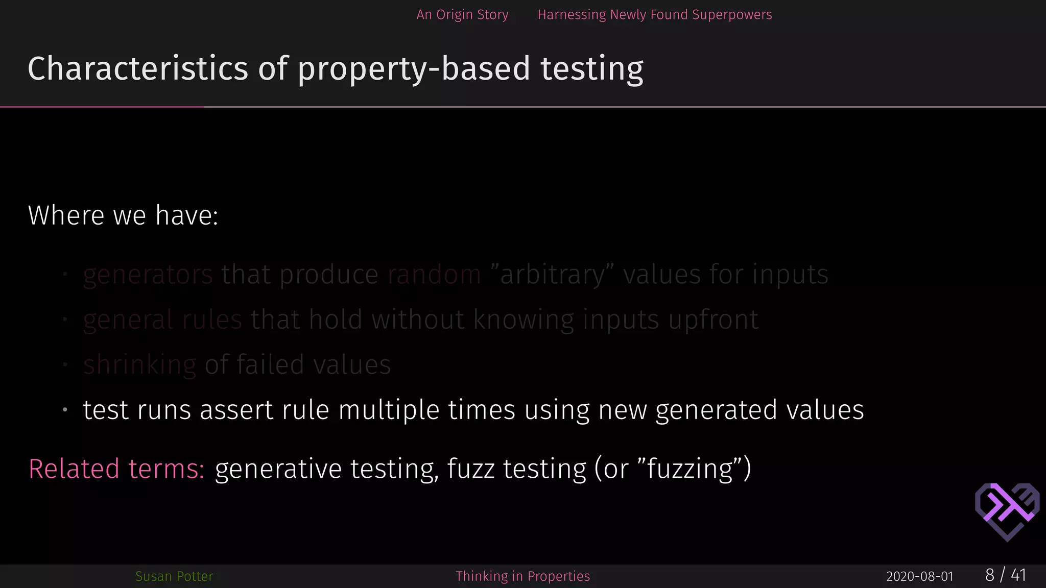 An Origin Story Harnessing Newly Found Superpowers
Characteristics of property-based testing
Where we have:
• generators that produce random ”arbitrary” values for inputs
• general rules that hold without knowing inputs upfront
• shrinking of failed values
• test runs assert rule multiple times using new generated values
Related terms: generative testing, fuzz testing (or ”fuzzing”)
Susan Potter Thinking in Properties 2020-08-01 8 / 41
 