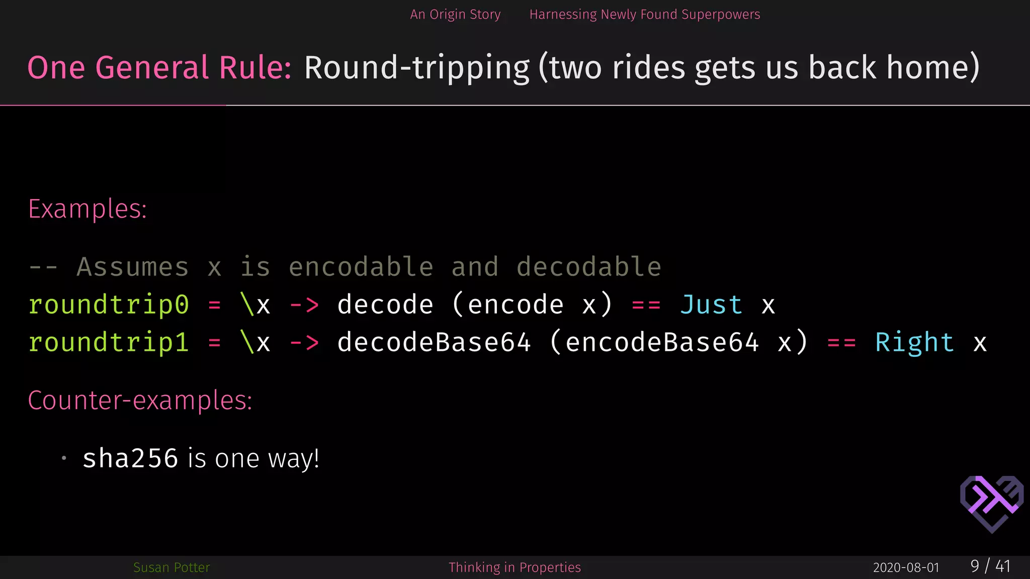 An Origin Story Harnessing Newly Found Superpowers
One General Rule: Round-tripping (two rides gets us back home)
Examples:
-- Assumes x is encodable and decodable
roundtrip0 = x -> decode (encode x) == Just x
roundtrip1 = x -> decodeBase64 (encodeBase64 x) == Right x
Counter-examples:
• sha256 is one way!
Susan Potter Thinking in Properties 2020-08-01 9 / 41
 