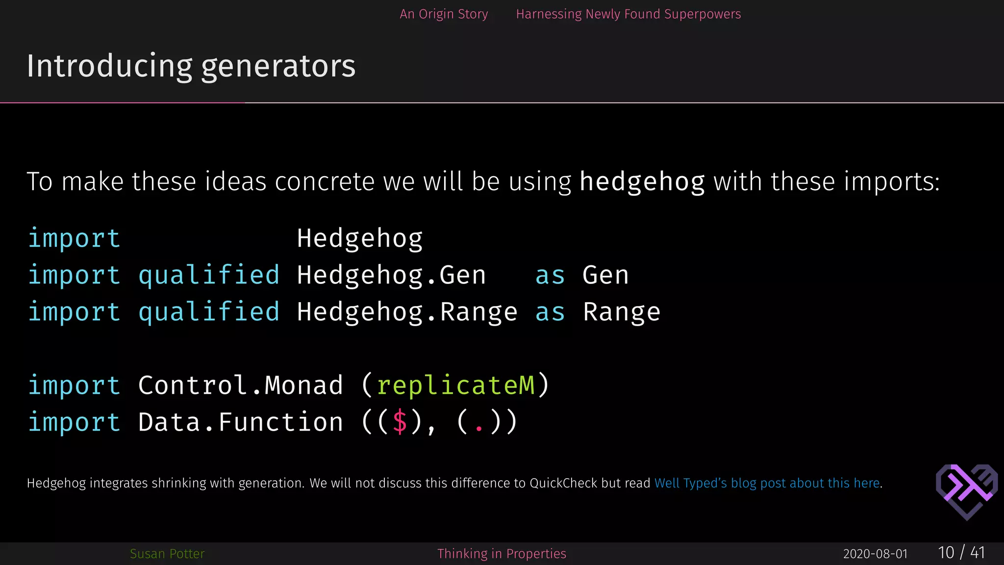 An Origin Story Harnessing Newly Found Superpowers
Introducing generators
To make these ideas concrete we will be using hedgehog with these imports:
import Hedgehog
import qualified Hedgehog.Gen as Gen
import qualified Hedgehog.Range as Range
import Control.Monad (replicateM)
import Data.Function (($), (.))
Hedgehog integrates shrinking with generation. We will not discuss this difference to QuickCheck but read Well Typed’s blog post about this here.
Susan Potter Thinking in Properties 2020-08-01 10 / 41
 