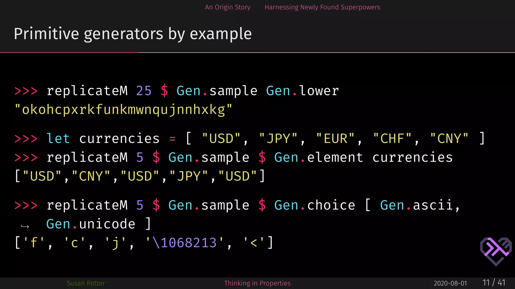 An Origin Story Harnessing Newly Found Superpowers
Primitive generators by example
>>> replicateM 25 $ Gen.sample Gen.lower
"okohcpxrkfunkmwnqujnnhxkg"
>>> let currencies = [ "USD", "JPY", "EUR", "CHF", "CNY" ]
>>> replicateM 5 $ Gen.sample $ Gen.element currencies
["USD","CNY","USD","JPY","USD"]
>>> replicateM 5 $ Gen.sample $ Gen.choice [ Gen.ascii,
Gen.unicode ]→
['f', 'c', 'j', '1068213', '<']
Susan Potter Thinking in Properties 2020-08-01 11 / 41
 