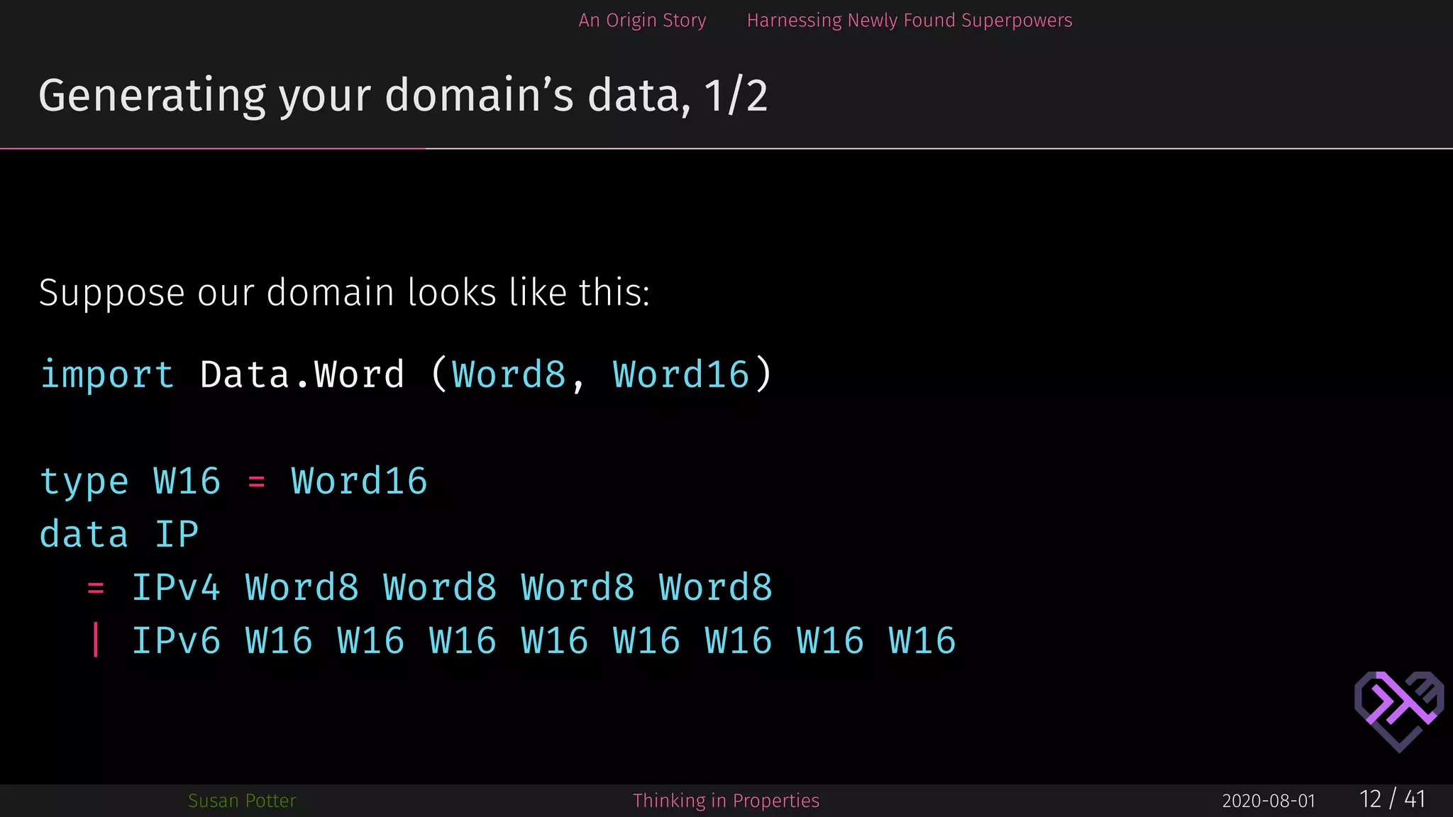 An Origin Story Harnessing Newly Found Superpowers
Generating your domain’s data, 1/2
Suppose our domain looks like this:
import Data.Word (Word8, Word16)
type W16 = Word16
data IP
= IPv4 Word8 Word8 Word8 Word8
| IPv6 W16 W16 W16 W16 W16 W16 W16 W16
Susan Potter Thinking in Properties 2020-08-01 12 / 41
 