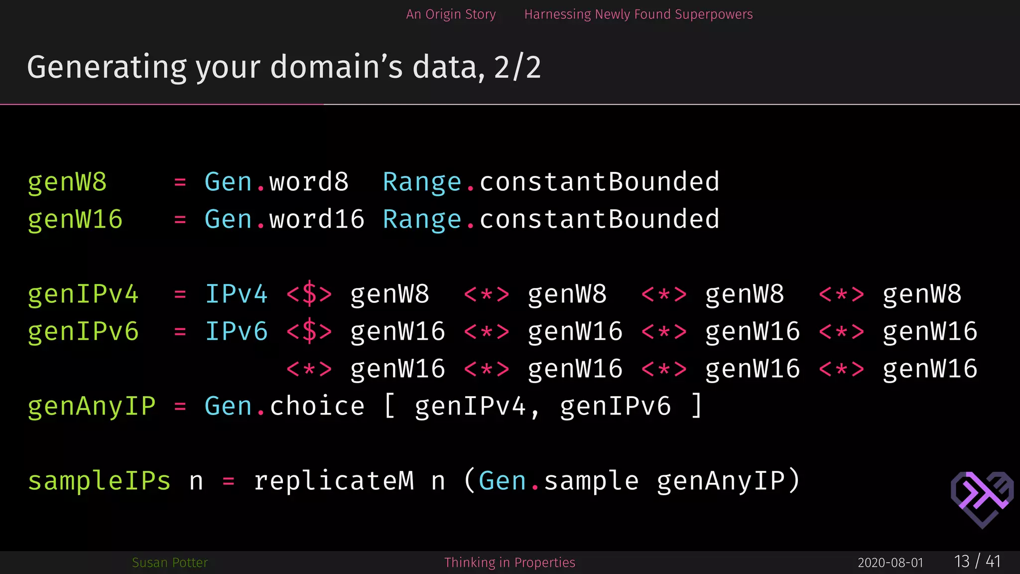 An Origin Story Harnessing Newly Found Superpowers
Generating your domain’s data, 2/2
genW8 = Gen.word8 Range.constantBounded
genW16 = Gen.word16 Range.constantBounded
genIPv4 = IPv4 <$> genW8 <*> genW8 <*> genW8 <*> genW8
genIPv6 = IPv6 <$> genW16 <*> genW16 <*> genW16 <*> genW16
<*> genW16 <*> genW16 <*> genW16 <*> genW16
genAnyIP = Gen.choice [ genIPv4, genIPv6 ]
sampleIPs n = replicateM n (Gen.sample genAnyIP)
Susan Potter Thinking in Properties 2020-08-01 13 / 41
 