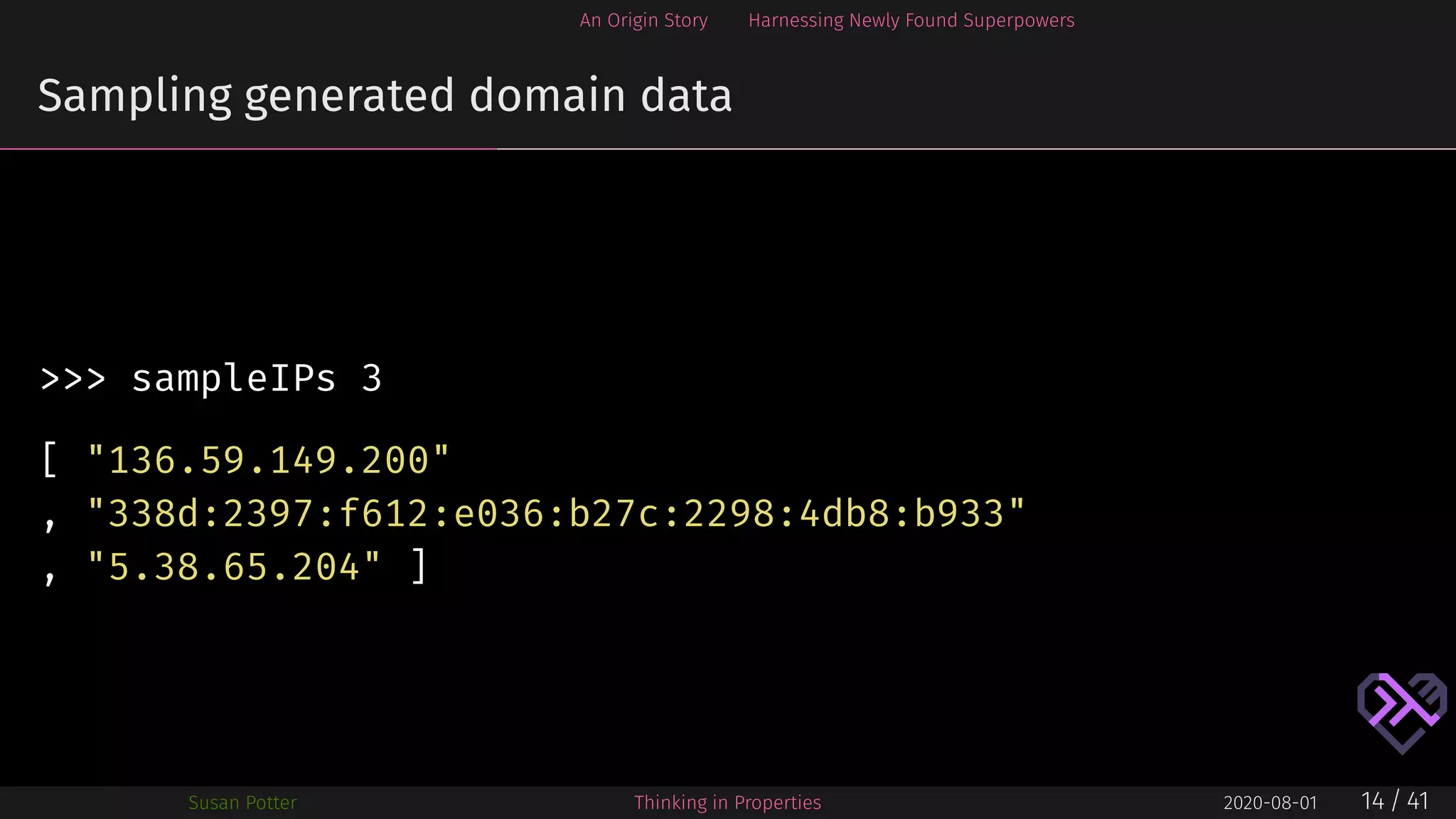 An Origin Story Harnessing Newly Found Superpowers
Sampling generated domain data
>>> sampleIPs 3
[ "136.59.149.200"
, "338d:2397:f612:e036:b27c:2298:4db8:b933"
, "5.38.65.204" ]
Susan Potter Thinking in Properties 2020-08-01 14 / 41
 