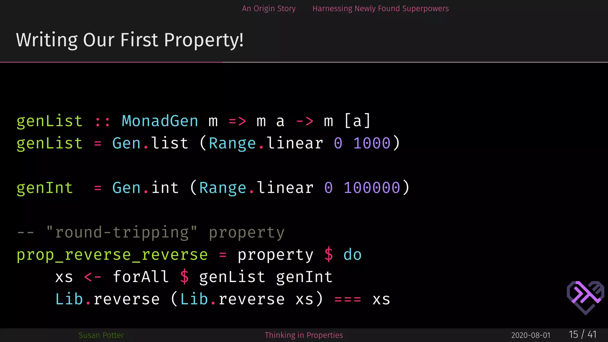 An Origin Story Harnessing Newly Found Superpowers
Writing Our First Property!
genList :: MonadGen m => m a -> m [a]
genList = Gen.list (Range.linear 0 1000)
genInt = Gen.int (Range.linear 0 100000)
-- "round-tripping" property
prop_reverse_reverse = property $ do
xs <- forAll $ genList genInt
Lib.reverse (Lib.reverse xs) === xs
Susan Potter Thinking in Properties 2020-08-01 15 / 41
 
