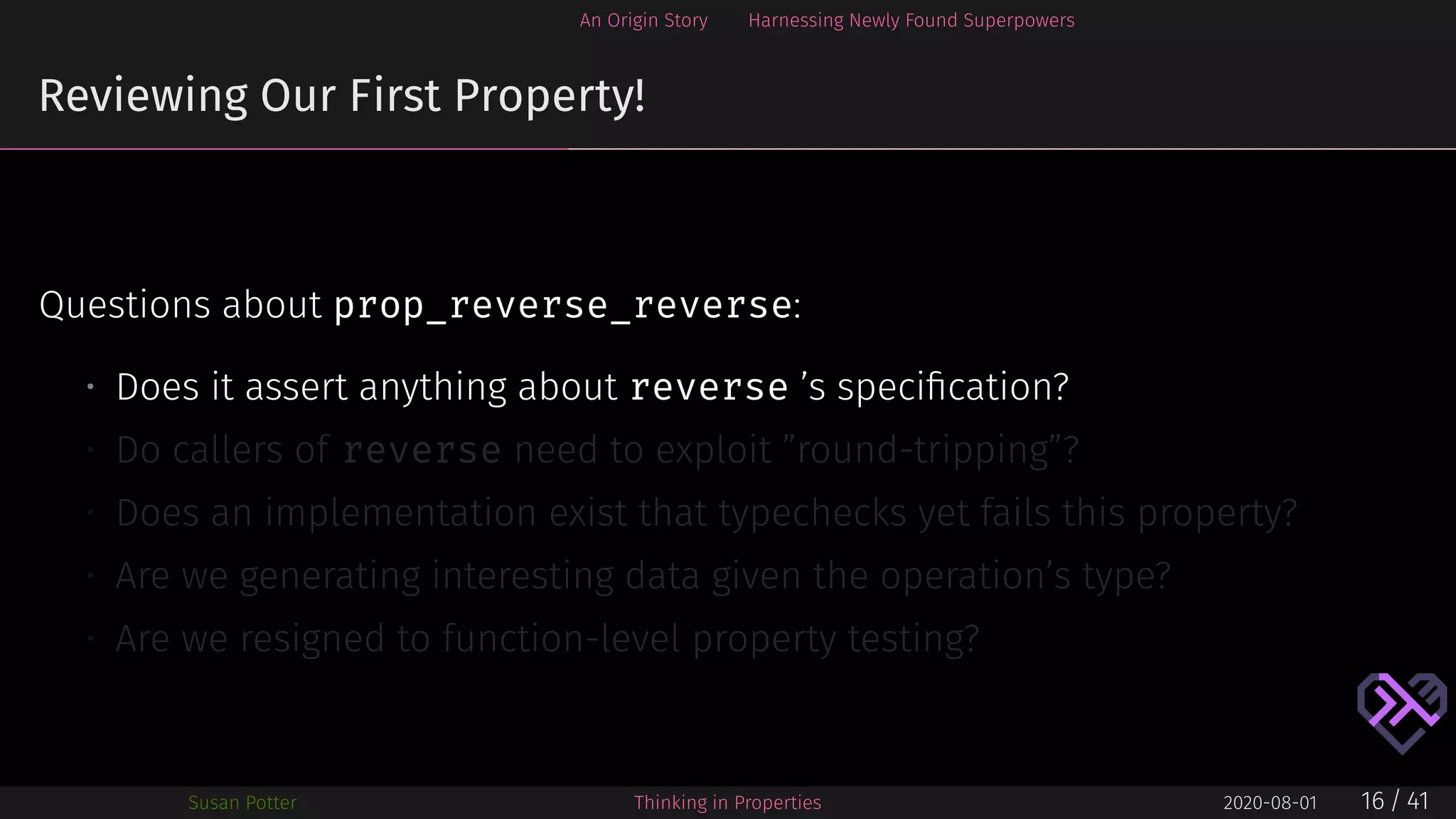 An Origin Story Harnessing Newly Found Superpowers
Reviewing Our First Property!
Questions about prop_reverse_reverse:
• Does it assert anything about reverse ’s speciﬁcation?
• Do callers of reverse need to exploit ”round-tripping”?
• Does an implementation exist that typechecks yet fails this property?
• Are we generating interesting data given the operation’s type?
• Are we resigned to function-level property testing?
Susan Potter Thinking in Properties 2020-08-01 16 / 41
 