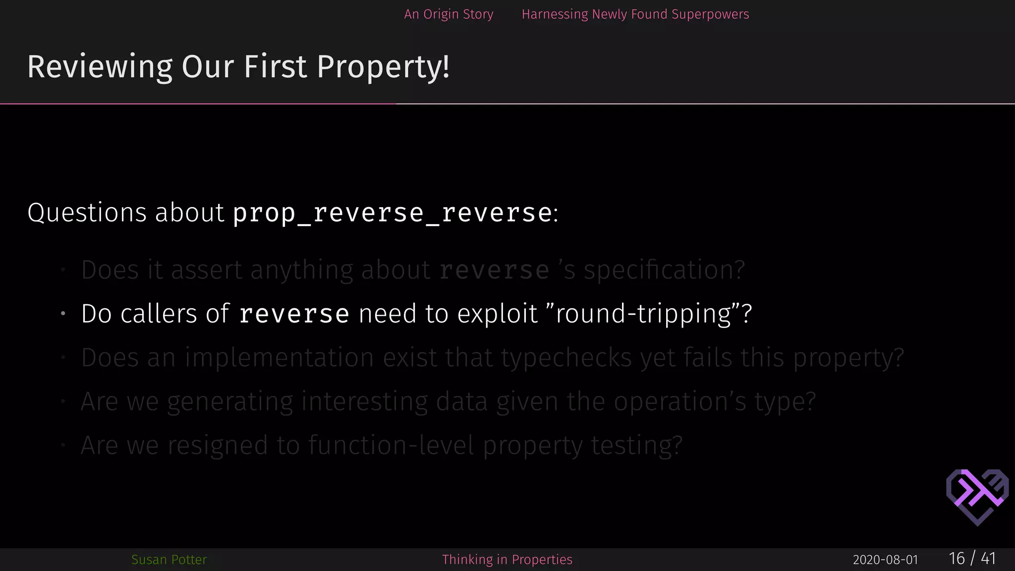 An Origin Story Harnessing Newly Found Superpowers
Reviewing Our First Property!
Questions about prop_reverse_reverse:
• Does it assert anything about reverse ’s speciﬁcation?
• Do callers of reverse need to exploit ”round-tripping”?
• Does an implementation exist that typechecks yet fails this property?
• Are we generating interesting data given the operation’s type?
• Are we resigned to function-level property testing?
Susan Potter Thinking in Properties 2020-08-01 16 / 41
 