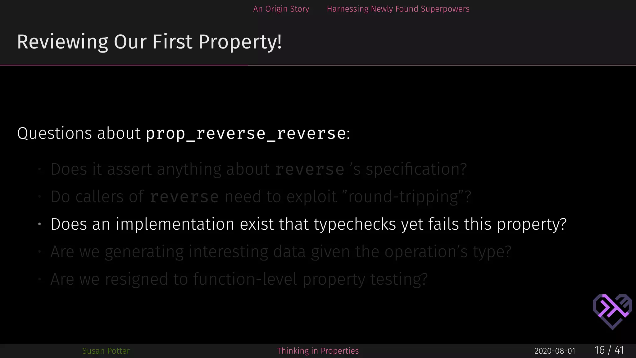 An Origin Story Harnessing Newly Found Superpowers
Reviewing Our First Property!
Questions about prop_reverse_reverse:
• Does it assert anything about reverse ’s speciﬁcation?
• Do callers of reverse need to exploit ”round-tripping”?
• Does an implementation exist that typechecks yet fails this property?
• Are we generating interesting data given the operation’s type?
• Are we resigned to function-level property testing?
Susan Potter Thinking in Properties 2020-08-01 16 / 41
 