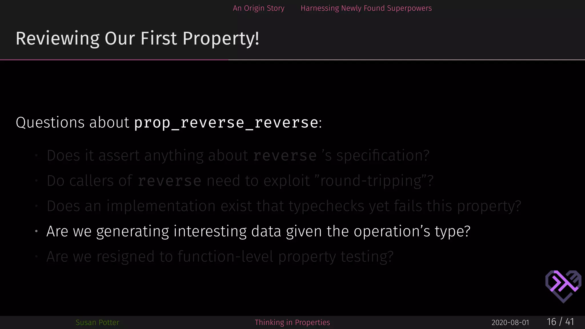 An Origin Story Harnessing Newly Found Superpowers
Reviewing Our First Property!
Questions about prop_reverse_reverse:
• Does it assert anything about reverse ’s speciﬁcation?
• Do callers of reverse need to exploit ”round-tripping”?
• Does an implementation exist that typechecks yet fails this property?
• Are we generating interesting data given the operation’s type?
• Are we resigned to function-level property testing?
Susan Potter Thinking in Properties 2020-08-01 16 / 41
 