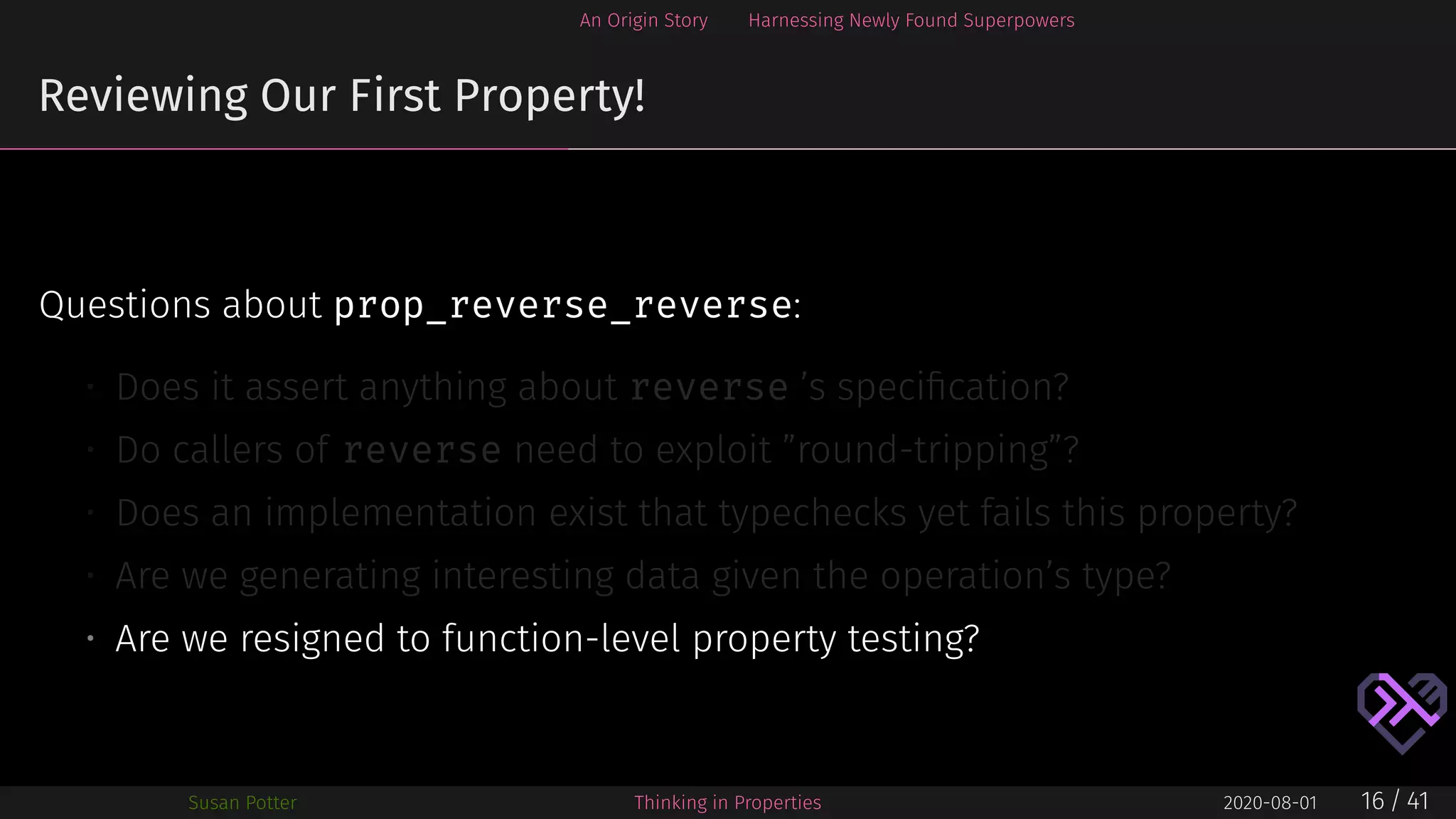 An Origin Story Harnessing Newly Found Superpowers
Reviewing Our First Property!
Questions about prop_reverse_reverse:
• Does it assert anything about reverse ’s speciﬁcation?
• Do callers of reverse need to exploit ”round-tripping”?
• Does an implementation exist that typechecks yet fails this property?
• Are we generating interesting data given the operation’s type?
• Are we resigned to function-level property testing?
Susan Potter Thinking in Properties 2020-08-01 16 / 41
 