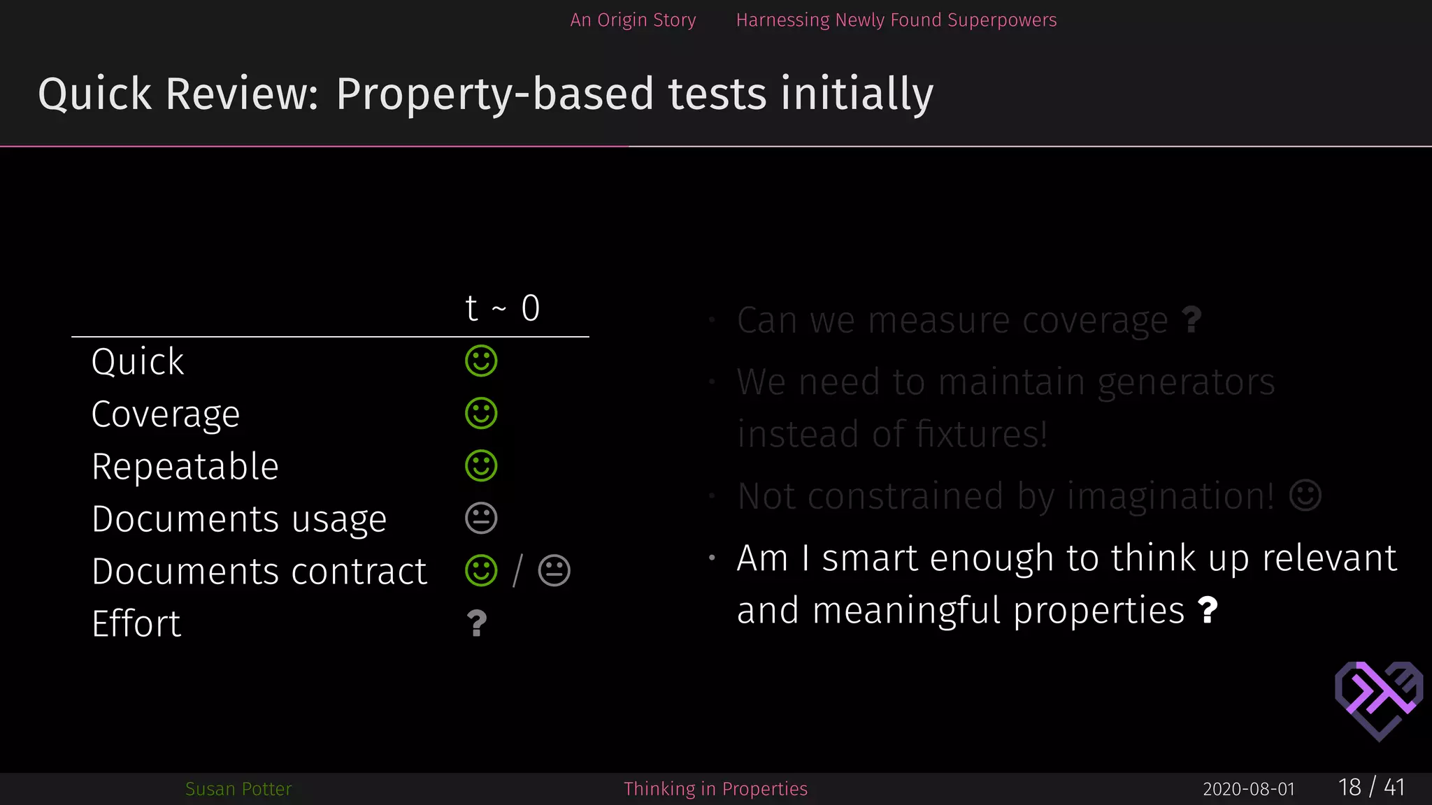 An Origin Story Harnessing Newly Found Superpowers
Quick Review: Property-based tests initially
t ~ 0
Quick ⌣
Coverage ⌣
Repeatable ⌣
Documents usage 
Documents contract ⌣ / 
Effort ?
• Can we measure coverage ?
• We need to maintain generators
instead of ﬁxtures!
• Not constrained by imagination! ⌣
• Am I smart enough to think up relevant
and meaningful properties ?
Susan Potter Thinking in Properties 2020-08-01 18 / 41
 