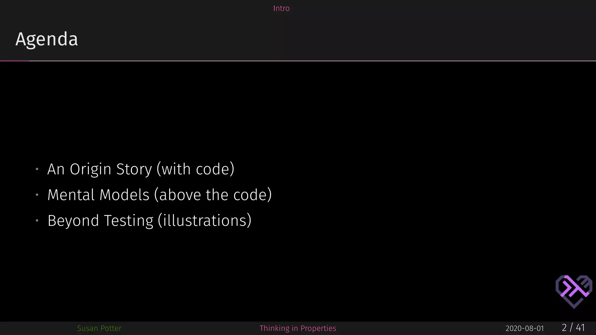 Intro
Agenda
• An Origin Story (with code)
• Mental Models (above the code)
• Beyond Testing (illustrations)
Susan Potter Thinking in Properties 2020-08-01 2 / 41
 