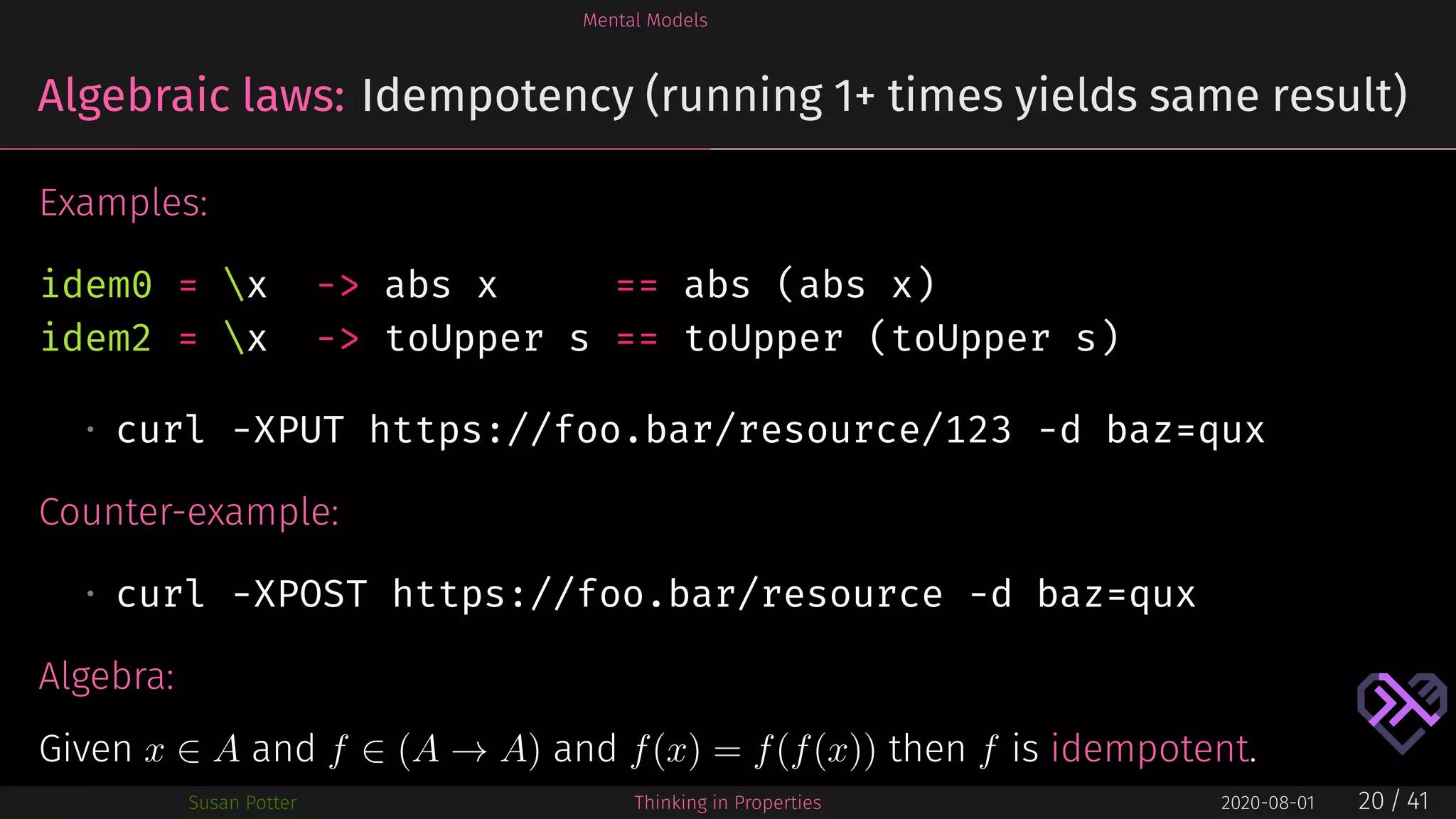 Mental Models
Algebraic laws: Idempotency (running 1+ times yields same result)
Examples:
idem0 = x -> abs x == abs (abs x)
idem2 = x -> toUpper s == toUpper (toUpper s)
• curl -XPUT https://foo.bar/resource/123 -d baz=qux
Counter-example:
• curl -XPOST https://foo.bar/resource -d baz=qux
Algebra:
Given x ∈ A and f ∈ (A → A) and f(x) = f(f(x)) then f is idempotent.
Susan Potter Thinking in Properties 2020-08-01 20 / 41
 