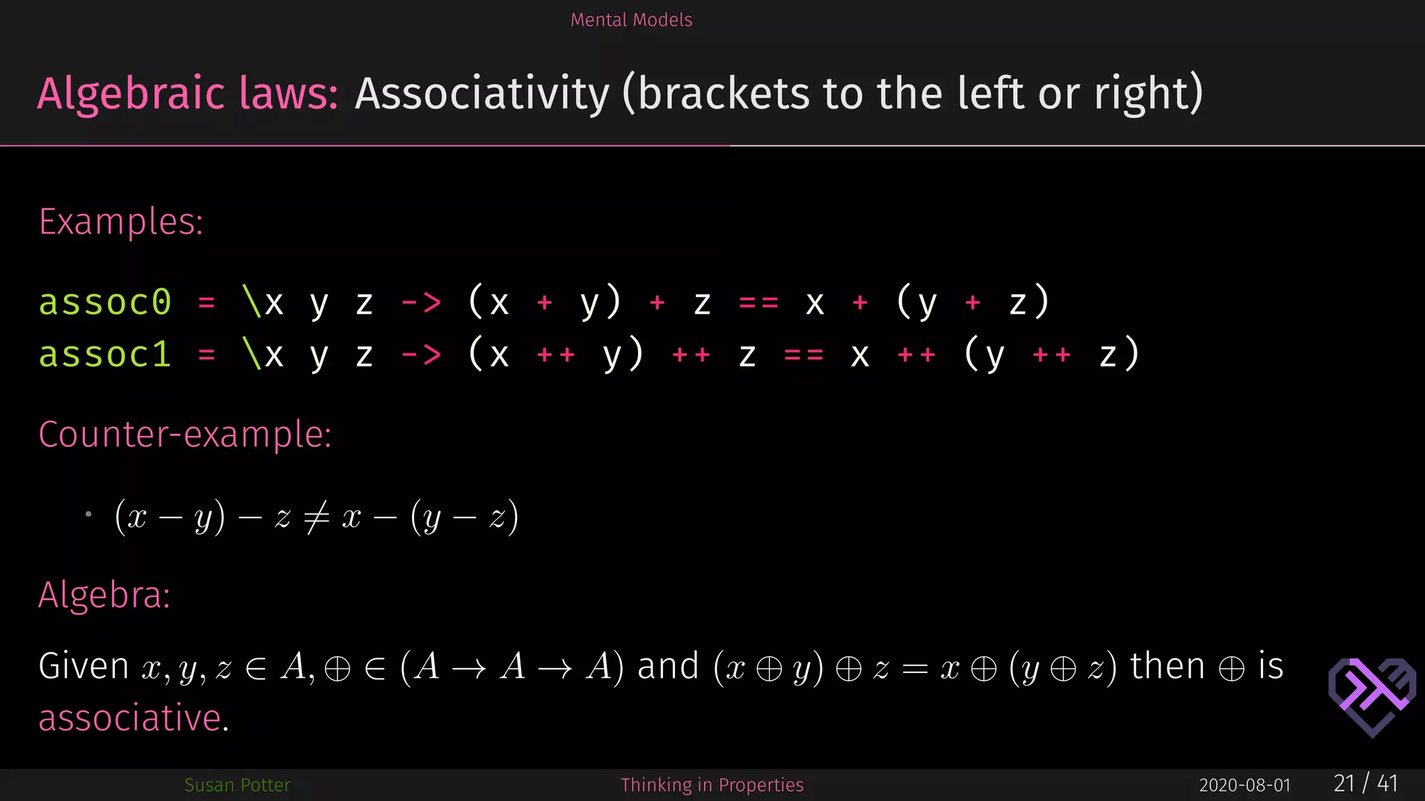 Mental Models
Algebraic laws: Associativity (brackets to the left or right)
Examples:
assoc0 = x y z -> (x + y) + z == x + (y + z)
assoc1 = x y z -> (x ++ y) ++ z == x ++ (y ++ z)
Counter-example:
• (x − y) − z = x − (y − z)
Algebra:
Given x, y, z ∈ A, ⊕ ∈ (A → A → A) and (x ⊕ y) ⊕ z = x ⊕ (y ⊕ z) then ⊕ is
associative.
Susan Potter Thinking in Properties 2020-08-01 21 / 41
 