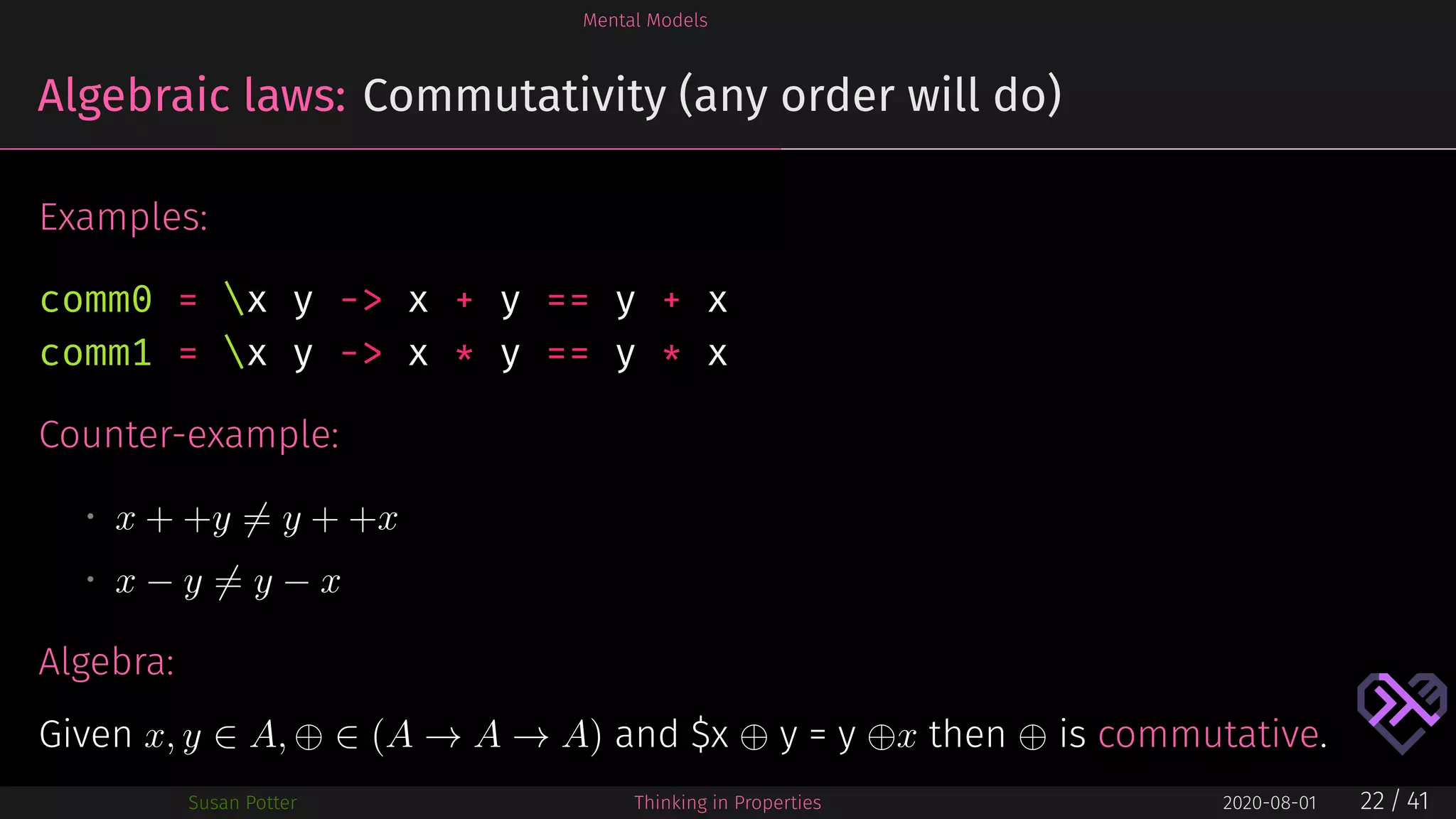 Mental Models
Algebraic laws: Commutativity (any order will do)
Examples:
comm0 = x y -> x + y == y + x
comm1 = x y -> x * y == y * x
Counter-example:
• x + +y = y + +x
• x − y = y − x
Algebra:
Given x, y ∈ A, ⊕ ∈ (A → A → A) and $x ⊕ y = y ⊕x then ⊕ is commutative.
Susan Potter Thinking in Properties 2020-08-01 22 / 41
 