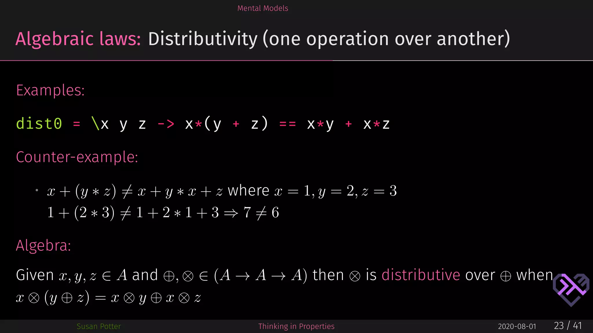 Mental Models
Algebraic laws: Distributivity (one operation over another)
Examples:
dist0 = x y z -> x*(y + z) == x*y + x*z
Counter-example:
• x + (y ∗ z) = x + y ∗ x + z where x = 1, y = 2, z = 3
1 + (2 ∗ 3) = 1 + 2 ∗ 1 + 3 ⇒ 7 = 6
Algebra:
Given x, y, z ∈ A and ⊕, ⊗ ∈ (A → A → A) then ⊗ is distributive over ⊕ when
x ⊗ (y ⊕ z) = x ⊗ y ⊕ x ⊗ z
Susan Potter Thinking in Properties 2020-08-01 23 / 41
 