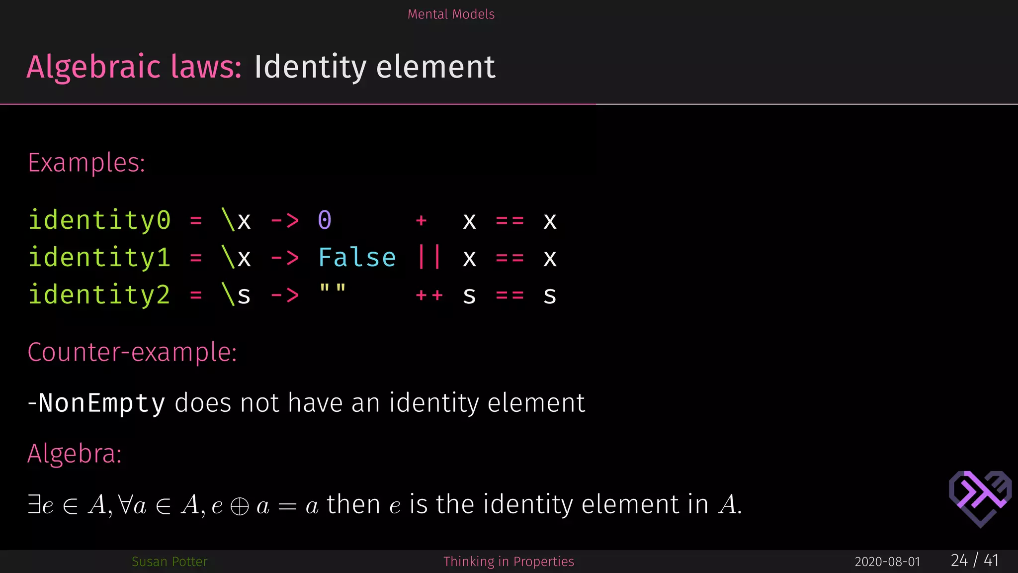 Mental Models
Algebraic laws: Identity element
Examples:
identity0 = x -> 0 + x == x
identity1 = x -> False || x == x
identity2 = s -> "" ++ s == s
Counter-example:
-NonEmpty does not have an identity element
Algebra:
∃e ∈ A, ∀a ∈ A, e ⊕ a = a then e is the identity element in A.
Susan Potter Thinking in Properties 2020-08-01 24 / 41
 