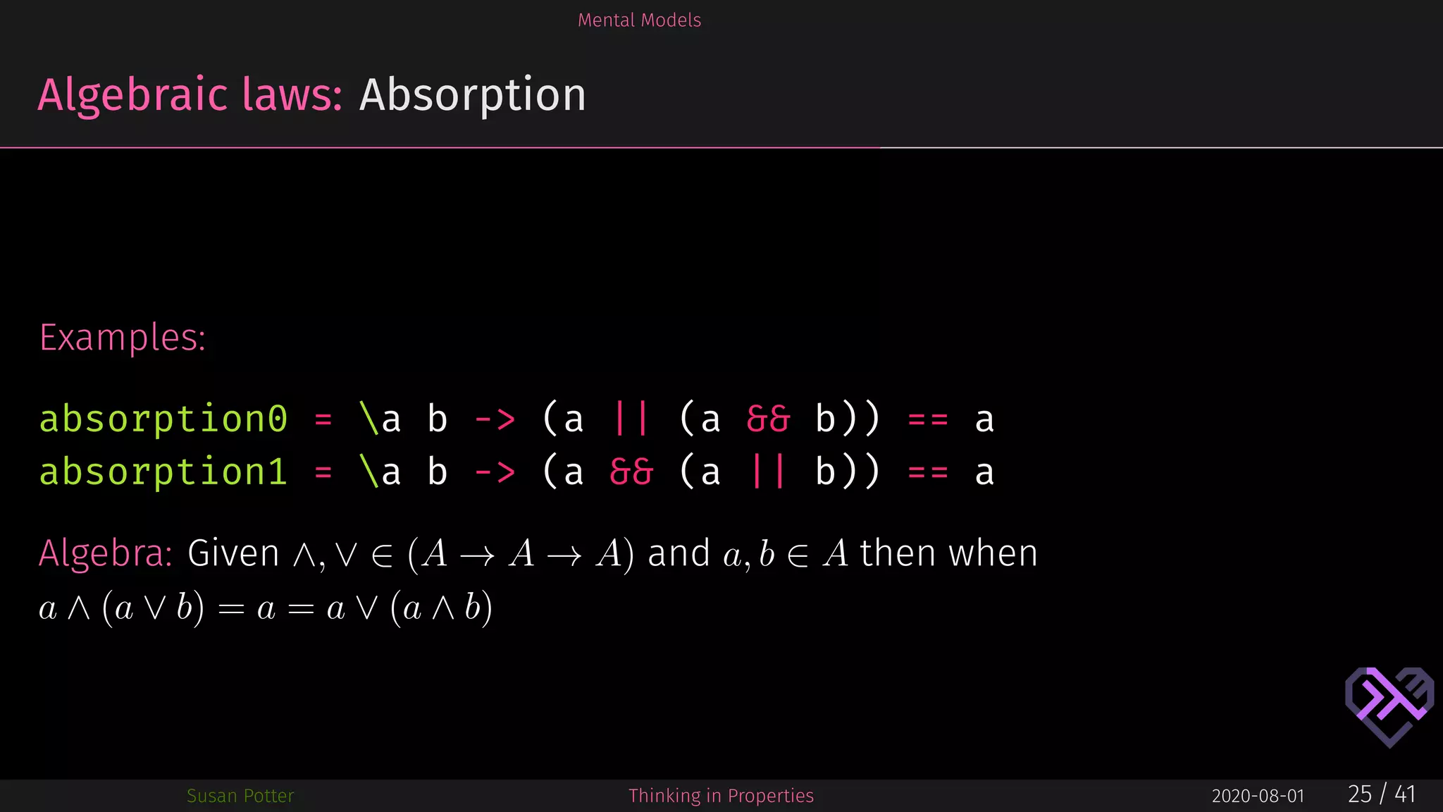 Mental Models
Algebraic laws: Absorption
Examples:
absorption0 = a b -> (a || (a && b)) == a
absorption1 = a b -> (a && (a || b)) == a
Algebra: Given ∧, ∨ ∈ (A → A → A) and a, b ∈ A then when
a ∧ (a ∨ b) = a = a ∨ (a ∧ b)
Susan Potter Thinking in Properties 2020-08-01 25 / 41
 