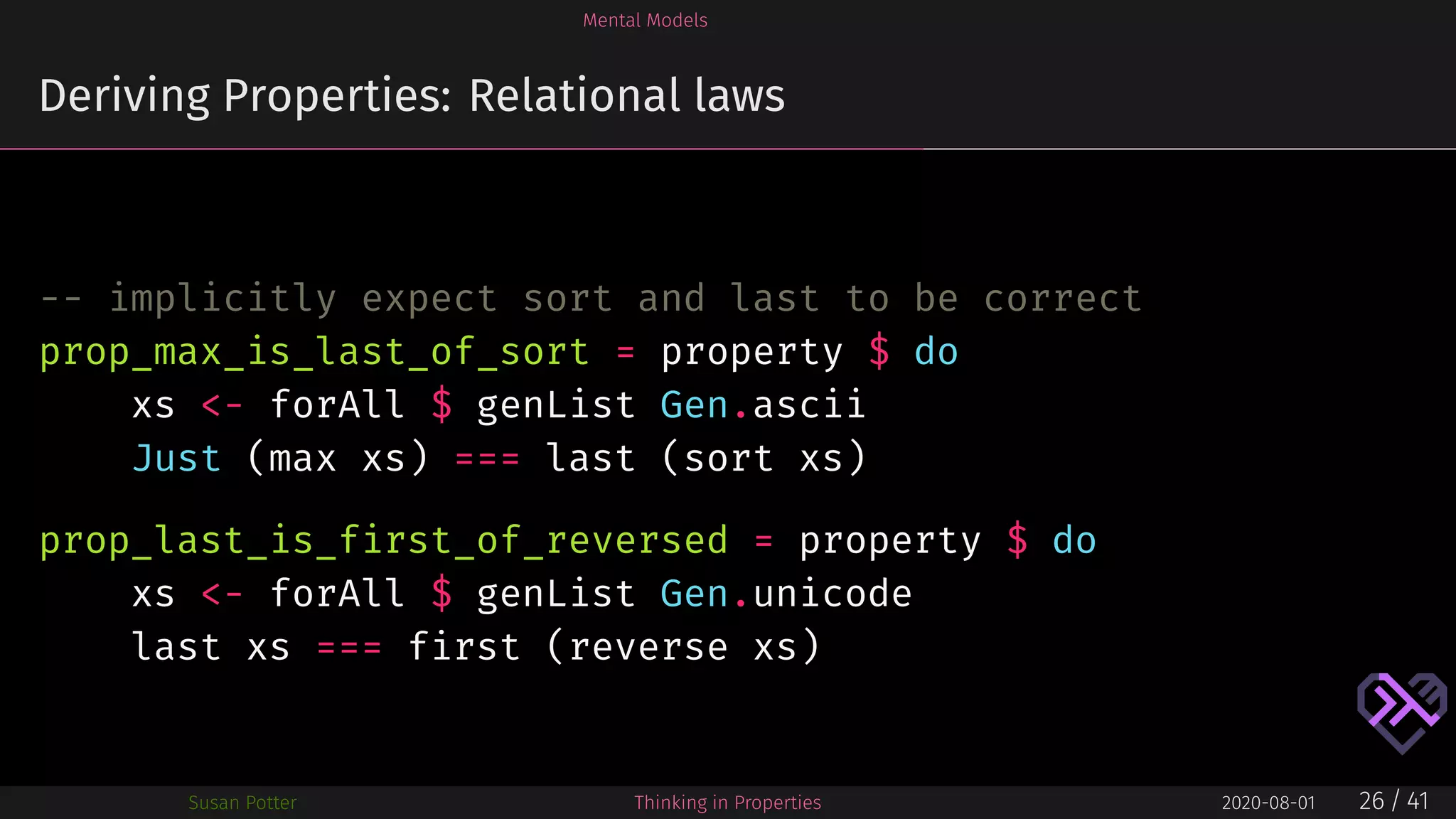 Mental Models
Deriving Properties: Relational laws
-- implicitly expect sort and last to be correct
prop_max_is_last_of_sort = property $ do
xs <- forAll $ genList Gen.ascii
Just (max xs) === last (sort xs)
prop_last_is_first_of_reversed = property $ do
xs <- forAll $ genList Gen.unicode
last xs === first (reverse xs)
Susan Potter Thinking in Properties 2020-08-01 26 / 41
 