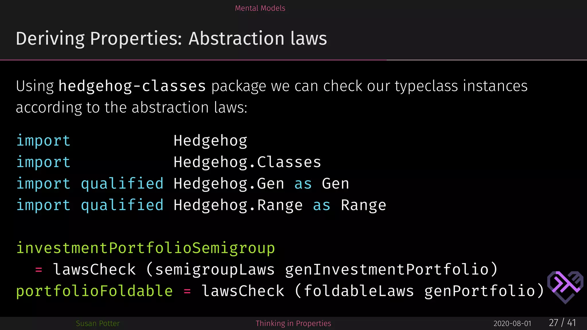 Mental Models
Deriving Properties: Abstraction laws
Using hedgehog-classes package we can check our typeclass instances
according to the abstraction laws:
import Hedgehog
import Hedgehog.Classes
import qualified Hedgehog.Gen as Gen
import qualified Hedgehog.Range as Range
investmentPortfolioSemigroup
= lawsCheck (semigroupLaws genInvestmentPortfolio)
portfolioFoldable = lawsCheck (foldableLaws genPortfolio)
Susan Potter Thinking in Properties 2020-08-01 27 / 41
 