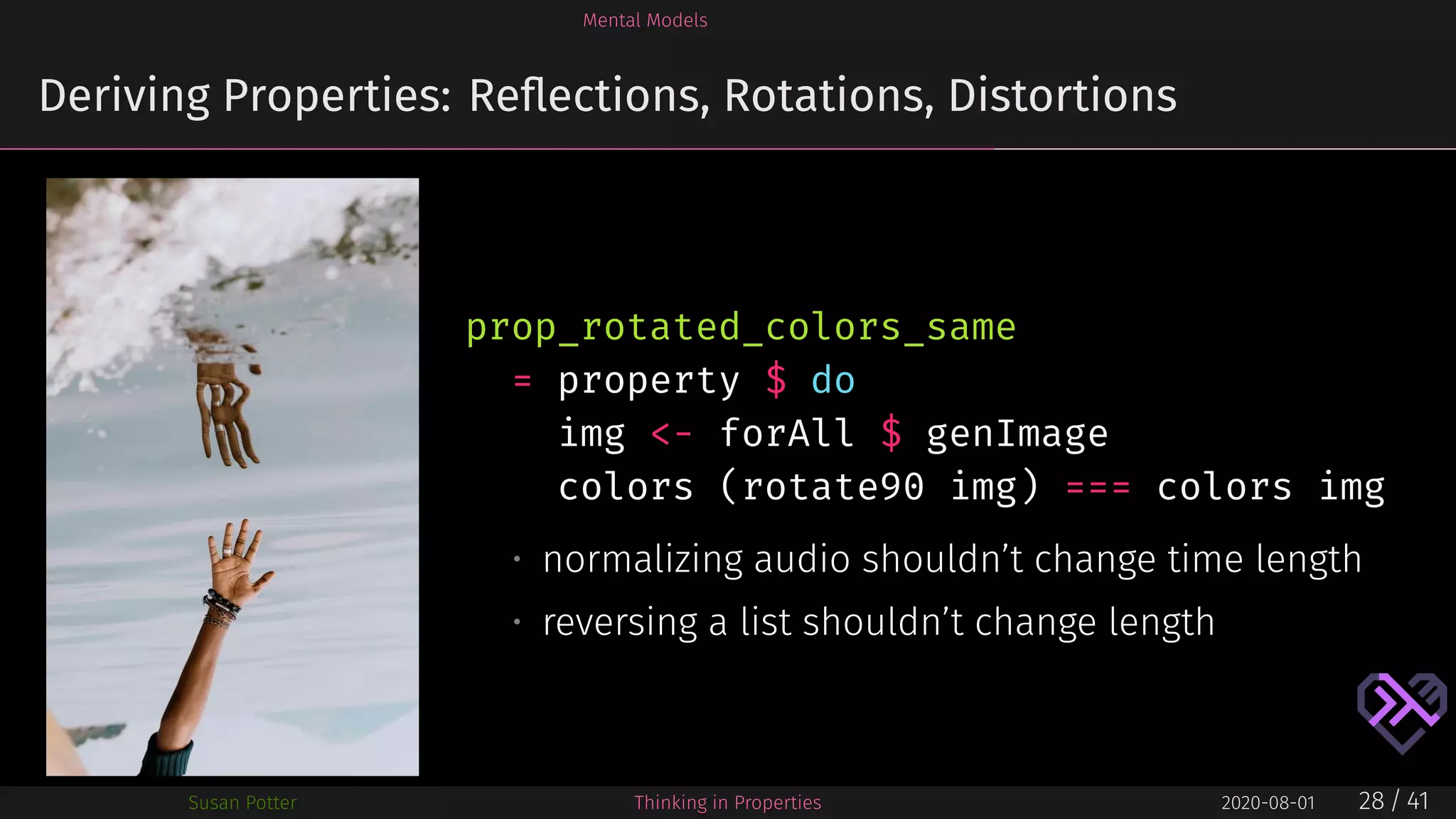 Mental Models
Deriving Properties: Reﬂections, Rotations, Distortions
prop_rotated_colors_same
= property $ do
img <- forAll $ genImage
colors (rotate90 img) === colors img
• normalizing audio shouldn’t change time length
• reversing a list shouldn’t change length
Susan Potter Thinking in Properties 2020-08-01 28 / 41
 