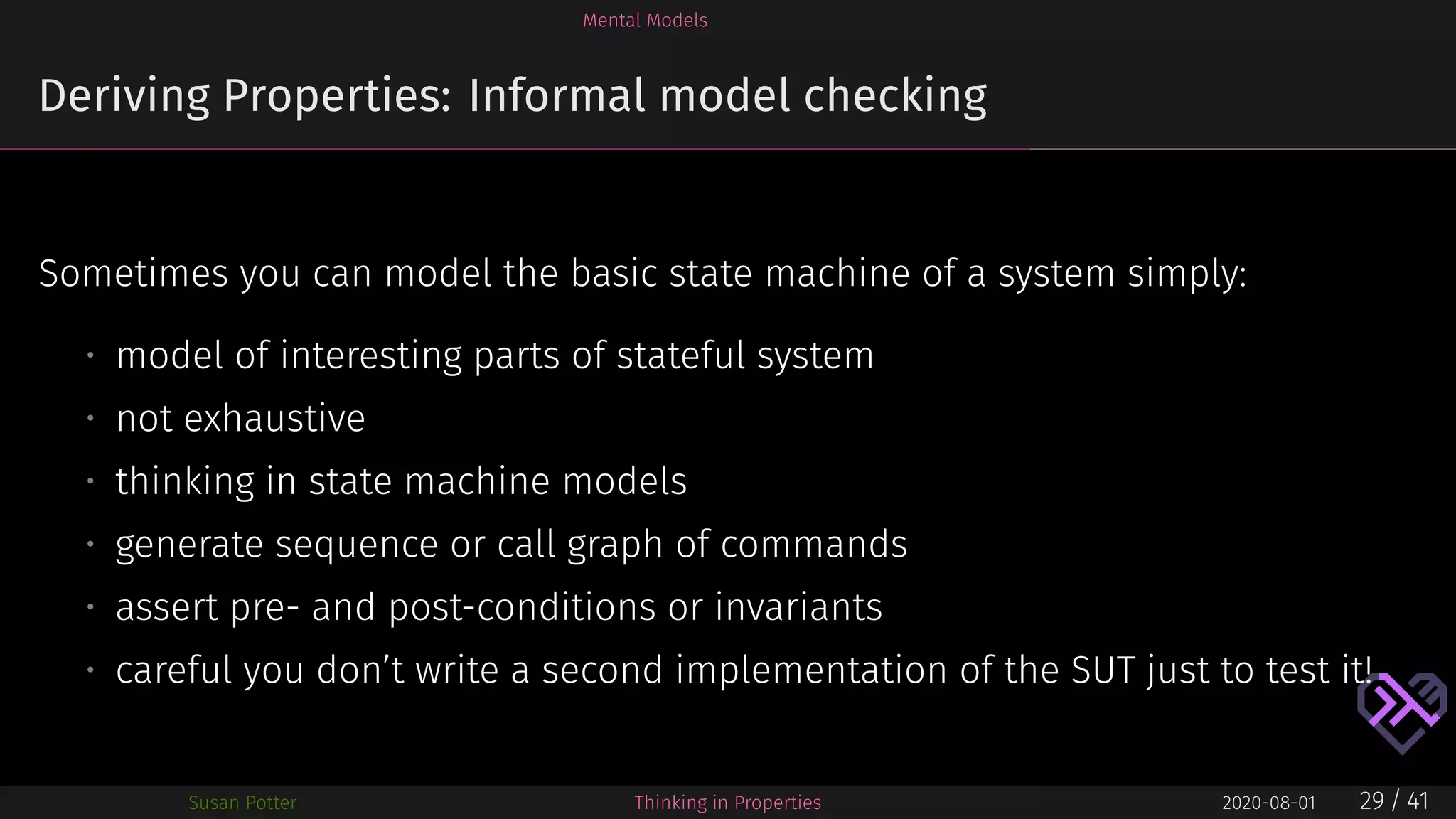 Mental Models
Deriving Properties: Informal model checking
Sometimes you can model the basic state machine of a system simply:
• model of interesting parts of stateful system
• not exhaustive
• thinking in state machine models
• generate sequence or call graph of commands
• assert pre- and post-conditions or invariants
• careful you don’t write a second implementation of the SUT just to test it!
Susan Potter Thinking in Properties 2020-08-01 29 / 41
 