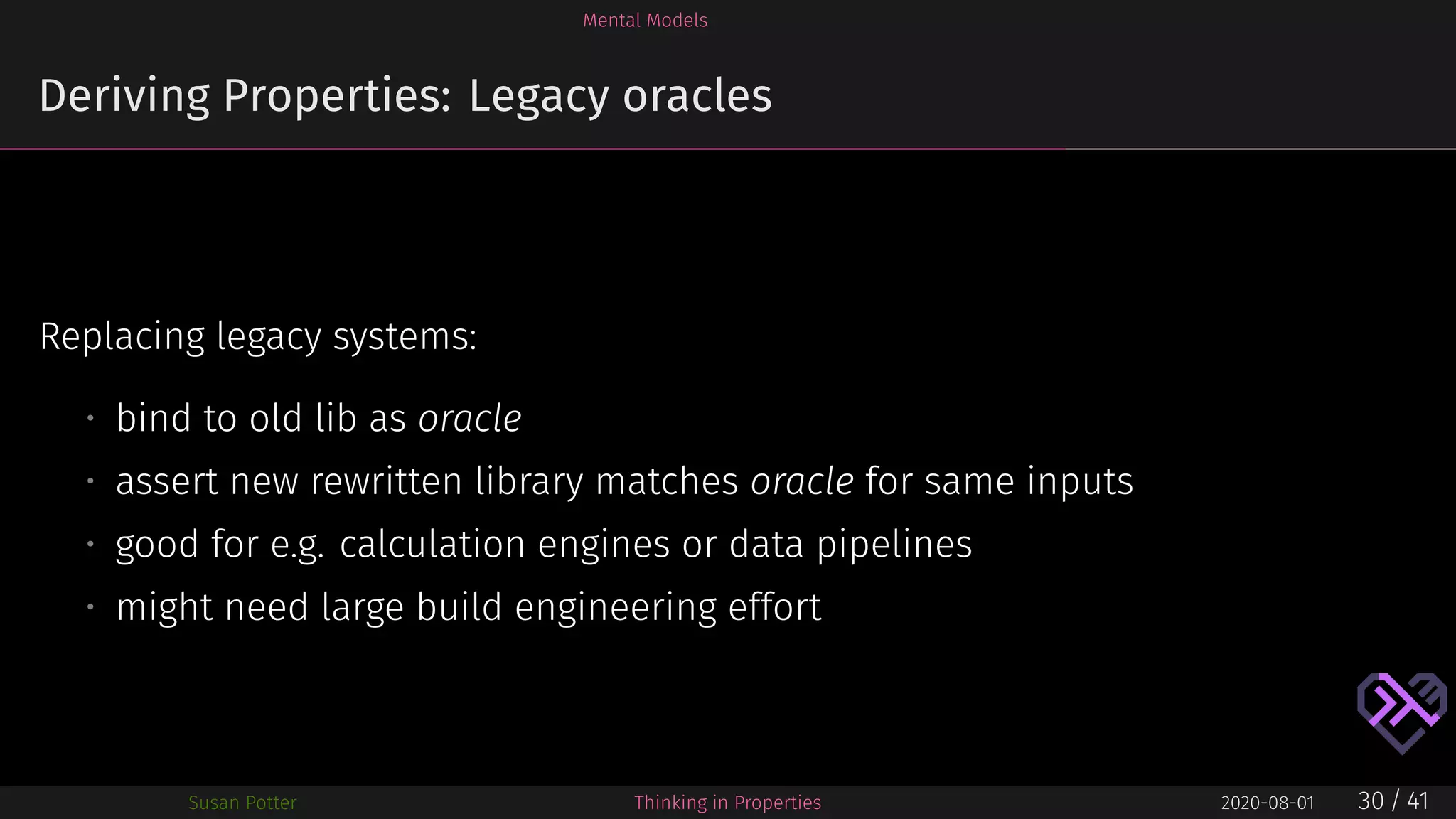 Mental Models
Deriving Properties: Legacy oracles
Replacing legacy systems:
• bind to old lib as oracle
• assert new rewritten library matches oracle for same inputs
• good for e.g. calculation engines or data pipelines
• might need large build engineering effort
Susan Potter Thinking in Properties 2020-08-01 30 / 41
 