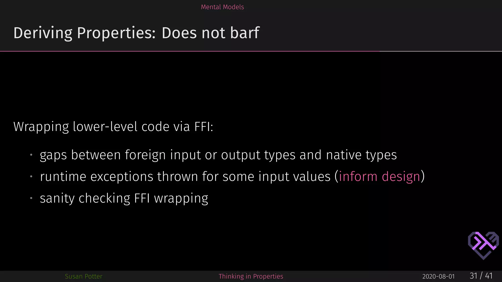 Mental Models
Deriving Properties: Does not barf
Wrapping lower-level code via FFI:
• gaps between foreign input or output types and native types
• runtime exceptions thrown for some input values (inform design)
• sanity checking FFI wrapping
Susan Potter Thinking in Properties 2020-08-01 31 / 41
 