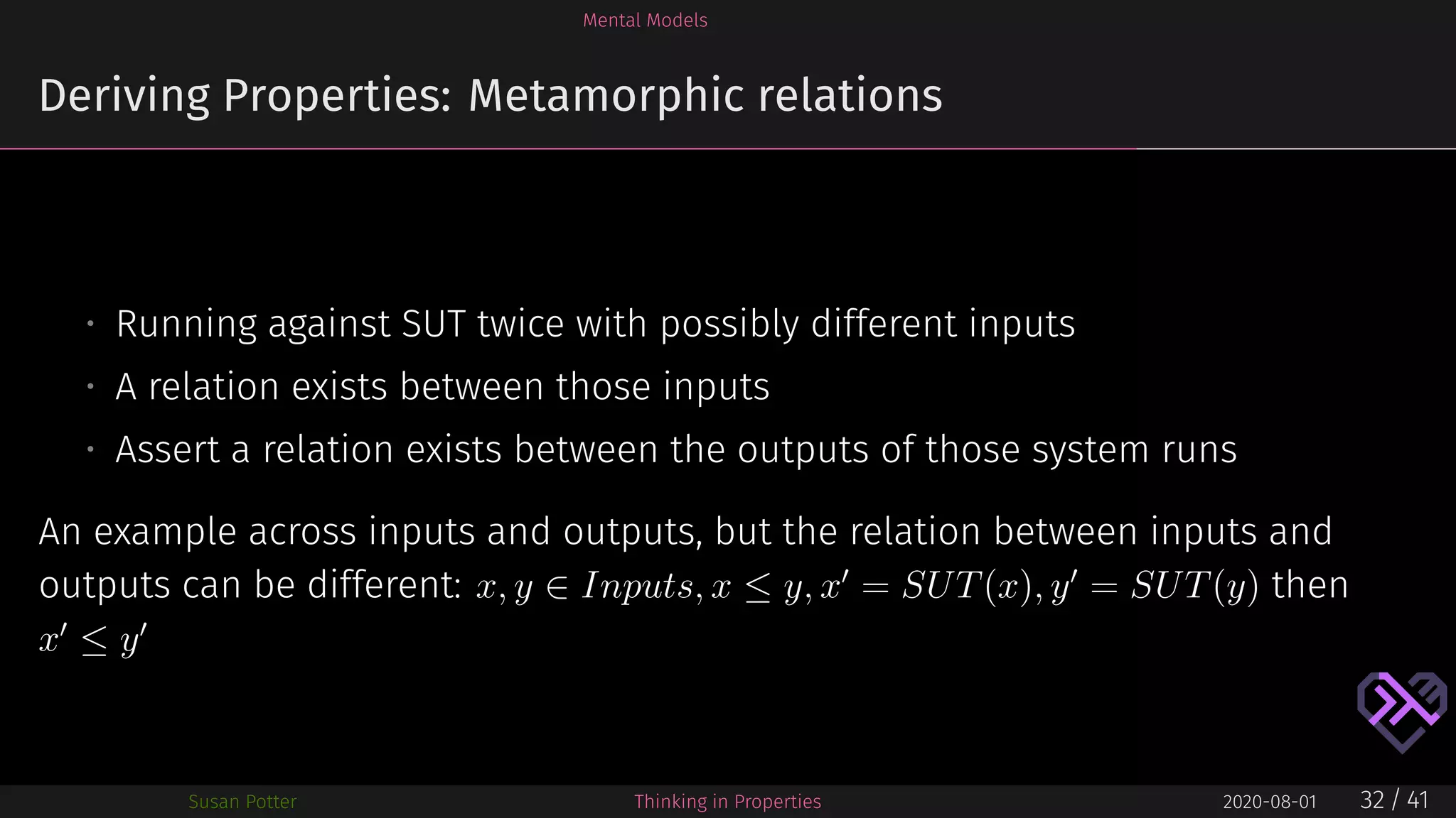 Mental Models
Deriving Properties: Metamorphic relations
• Running against SUT twice with possibly different inputs
• A relation exists between those inputs
• Assert a relation exists between the outputs of those system runs
An example across inputs and outputs, but the relation between inputs and
outputs can be different: x, y ∈ Inputs, x ≤ y, x′
= SUT(x), y′
= SUT(y) then
x′
≤ y′
Susan Potter Thinking in Properties 2020-08-01 32 / 41
 