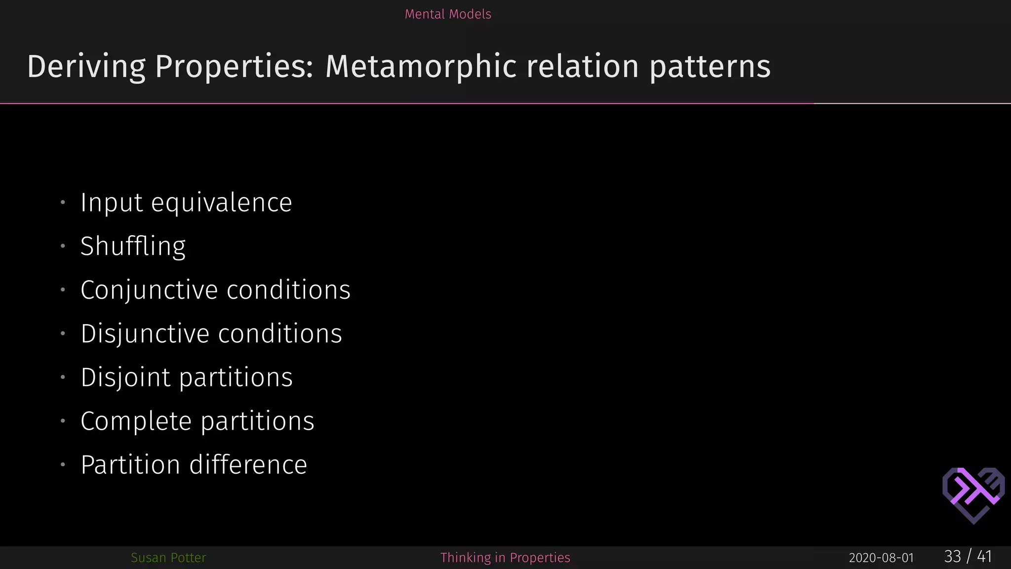 Mental Models
Deriving Properties: Metamorphic relation patterns
• Input equivalence
• Shufﬂing
• Conjunctive conditions
• Disjunctive conditions
• Disjoint partitions
• Complete partitions
• Partition difference
Susan Potter Thinking in Properties 2020-08-01 33 / 41
 