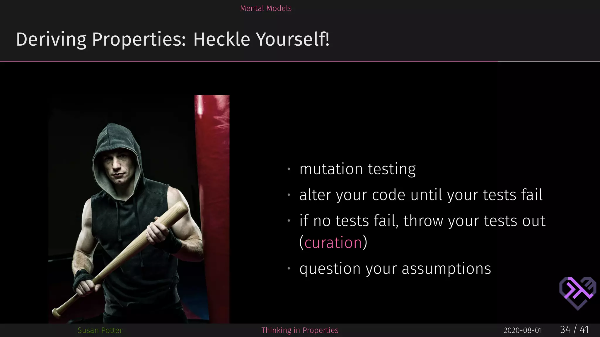 Mental Models
Deriving Properties: Heckle Yourself!
• mutation testing
• alter your code until your tests fail
• if no tests fail, throw your tests out
(curation)
• question your assumptions
Susan Potter Thinking in Properties 2020-08-01 34 / 41
 