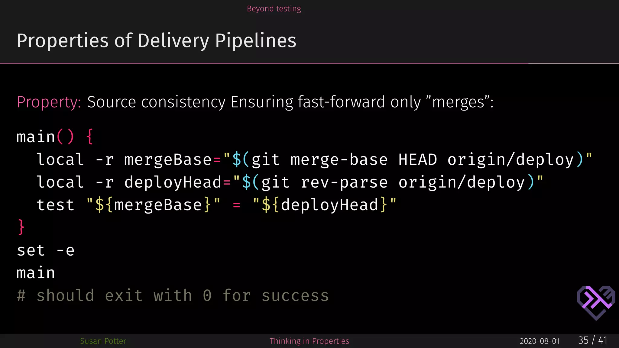 Beyond testing
Properties of Delivery Pipelines
Property: Source consistency Ensuring fast-forward only ”merges”:
main() {
local -r mergeBase="$(git merge-base HEAD origin/deploy)"
local -r deployHead="$(git rev-parse origin/deploy)"
test "${mergeBase}" = "${deployHead}"
}
set -e
main
# should exit with 0 for success
Susan Potter Thinking in Properties 2020-08-01 35 / 41
 