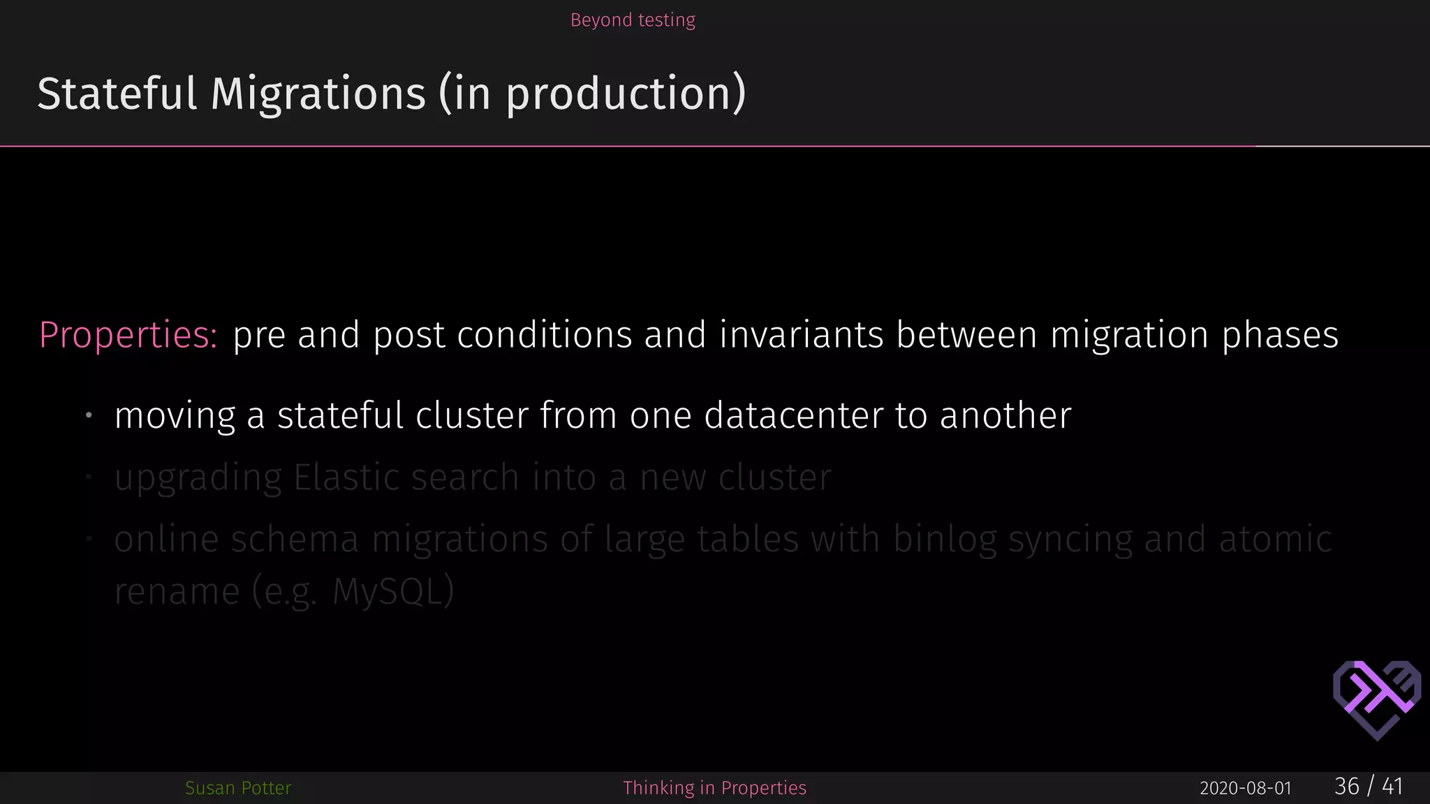 Beyond testing
Stateful Migrations (in production)
Properties: pre and post conditions and invariants between migration phases
• moving a stateful cluster from one datacenter to another
• upgrading Elastic search into a new cluster
• online schema migrations of large tables with binlog syncing and atomic
rename (e.g. MySQL)
Susan Potter Thinking in Properties 2020-08-01 36 / 41
 