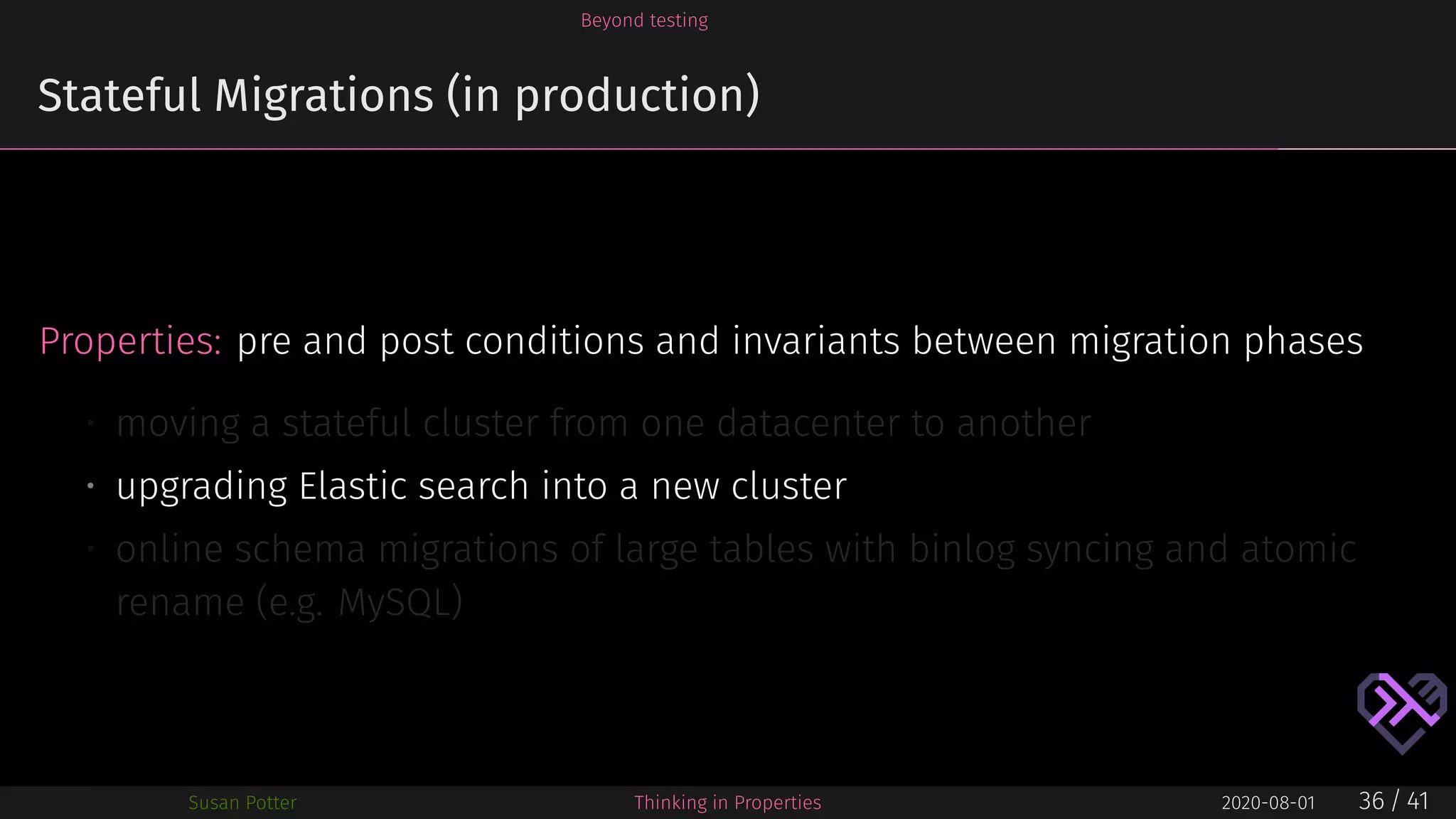Beyond testing
Stateful Migrations (in production)
Properties: pre and post conditions and invariants between migration phases
• moving a stateful cluster from one datacenter to another
• upgrading Elastic search into a new cluster
• online schema migrations of large tables with binlog syncing and atomic
rename (e.g. MySQL)
Susan Potter Thinking in Properties 2020-08-01 36 / 41
 