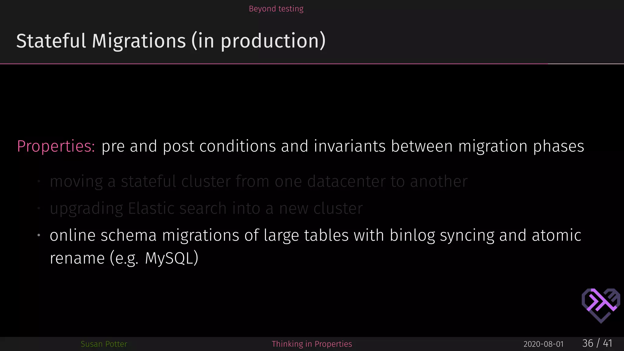 Beyond testing
Stateful Migrations (in production)
Properties: pre and post conditions and invariants between migration phases
• moving a stateful cluster from one datacenter to another
• upgrading Elastic search into a new cluster
• online schema migrations of large tables with binlog syncing and atomic
rename (e.g. MySQL)
Susan Potter Thinking in Properties 2020-08-01 36 / 41
 