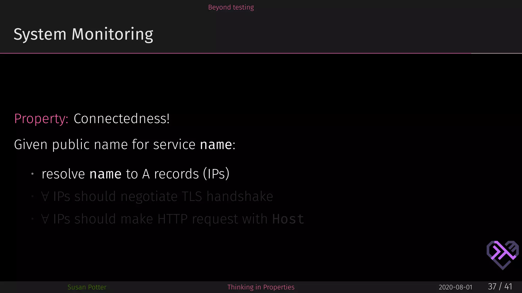 Beyond testing
System Monitoring
Property: Connectedness!
Given public name for service name:
• resolve name to A records (IPs)
• ∀ IPs should negotiate TLS handshake
• ∀ IPs should make HTTP request with Host
Susan Potter Thinking in Properties 2020-08-01 37 / 41
 