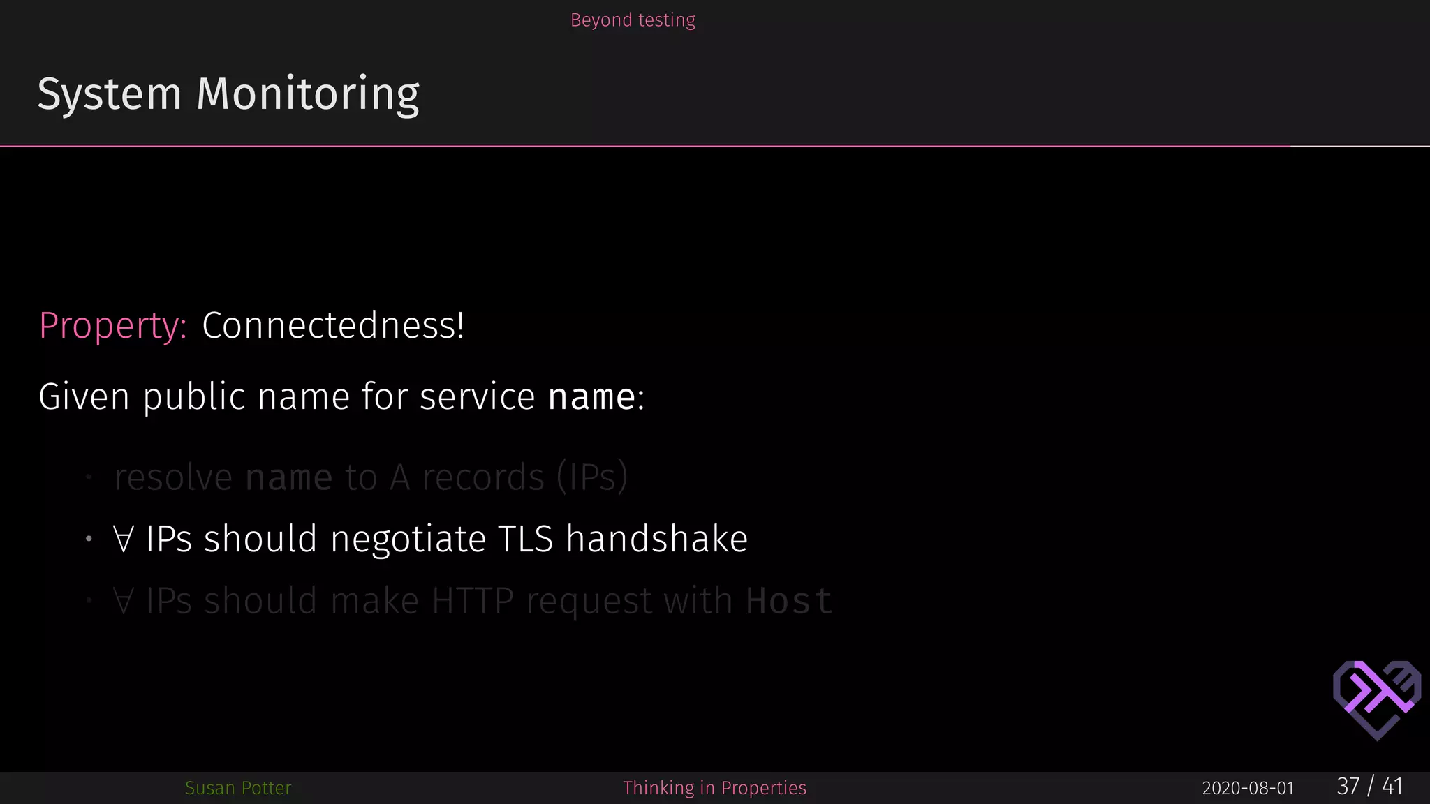 Beyond testing
System Monitoring
Property: Connectedness!
Given public name for service name:
• resolve name to A records (IPs)
• ∀ IPs should negotiate TLS handshake
• ∀ IPs should make HTTP request with Host
Susan Potter Thinking in Properties 2020-08-01 37 / 41
 