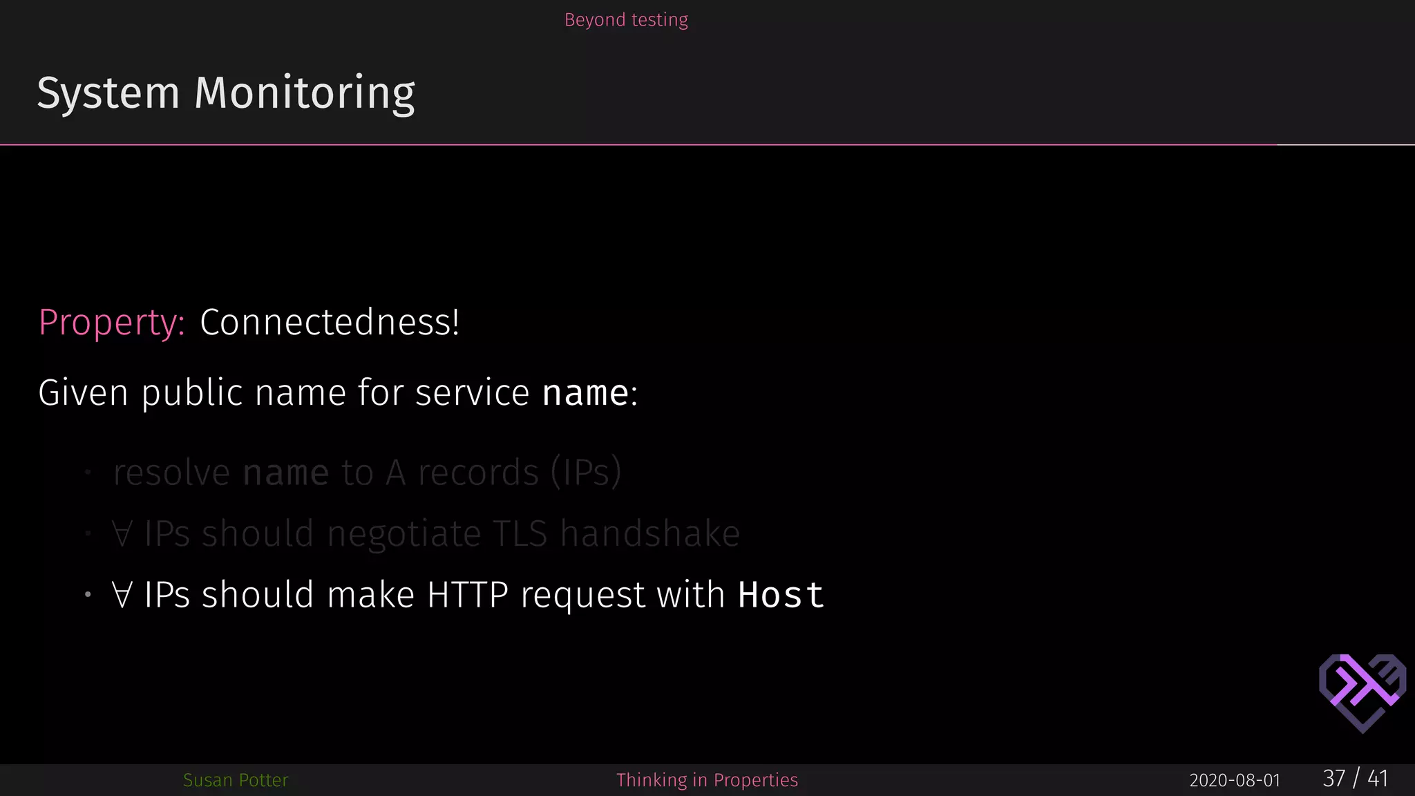 Beyond testing
System Monitoring
Property: Connectedness!
Given public name for service name:
• resolve name to A records (IPs)
• ∀ IPs should negotiate TLS handshake
• ∀ IPs should make HTTP request with Host
Susan Potter Thinking in Properties 2020-08-01 37 / 41
 