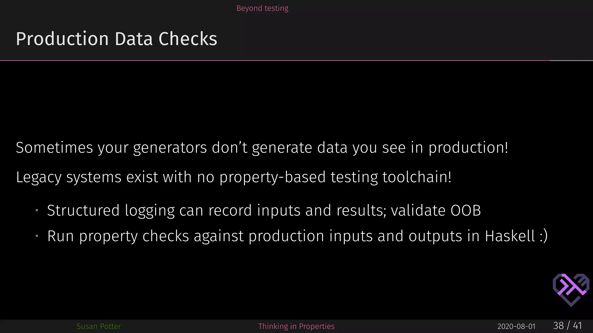 Beyond testing
Production Data Checks
Sometimes your generators don’t generate data you see in production!
Legacy systems exist with no property-based testing toolchain!
• Structured logging can record inputs and results; validate OOB
• Run property checks against production inputs and outputs in Haskell :)
Susan Potter Thinking in Properties 2020-08-01 38 / 41
 